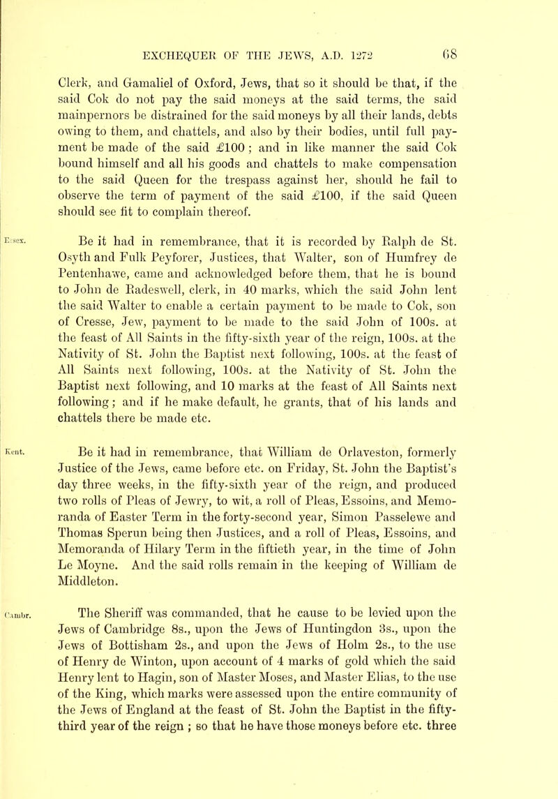 Clerk, and Gamaliel of Oxford, Jews, that so it should be that, if the said Cok do not pay the said moneys at the said terms, the said mainpernors be distrained for the said moneys by all their lands, debts owing to them, and chattels, and also by their bodies, until full pay- ment be made of the said £100 ; and in like manner the said Cok bound himself and all his goods and chattels to make compensation to the said Queen for the trespass against her, should he fail to observe the term of payment of the said £100, if the said Queen should see fit to complain thereof. Be it had in remembrance, that it is recorded by Ralph de St. Osyth and Fulk Peyforer, Justices, that Walter, son of Humfrey de Pentenhawe, came and acknowledged before them, that he is bound to John de Radeswell, clerk, in 40 marks, which the said John lent the said Walter to enable a certain payment to be made to Cok, son of Cresse, Jew, payment to be made to the said John of 100s. at the feast of All Saints in the fifty-sixth year of the reign, 100s. at the Nativity of St. John the Baptist next following, 100s. at the feast of All Saints next following, 100s. at the Nativity of St. John the Baptist next following, and 10 marks at the feast of All Saints next following; and if he make default, he grants, that of his lands and chattels there be made etc. Be it had in remembrance, that William de Orlaveston, formerly Justice of the Jews, came before etc. on Friday, St. John the Baptist's day three weeks, in the fifty-sixth year of the reign, and produced two rolls of Pleas of Jewry, to wit, a roll of Pleas, Essoins, and Memo- randa of Easter Term in the forty-second year, Simon Passelewe and Thomas Sperun being then Justices, and a roll of Pleas, Essoins, and Memoranda of Hilary Term in the fiftieth year, in the time of John Le Moyne. And the said rolls remain in the keeping of William de Middleton. The Sheriff was commanded, that he cause to be levied upon the Jews of Cambridge 8s., upon the Jews of Huntingdon 3s., upon the Jews of Bottisliam 2s., and upon the Jews of Holm 2s., to the use of Henry de Winton, upon account of 4 marks of gold which the said Henry lent to Hagin, son of Master Moses, and Master Elias, to the use of the King, which marks were assessed upon the entire community of the Jews of England at the feast of St. John the Baptist in the fifty- third year of the reign ; 60 that he have those moneys before etc. three