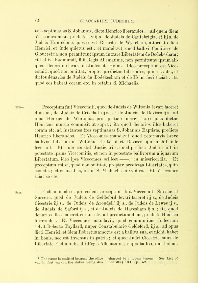 Wiltes. Surr. tres septimanas S. Joliannis, clicto Henrico liberandos. Ad quern diem Yicecomes misit predictos viij s. de Judeis de Cantebrigia, et iij s. de Judeis Huntedone, quos solvit Ricardo de Wykeliam, attornato dicti Henrici, et inde quietus est; et mandavit, quod ballivi Comitisse de Ctloucestria non permittunt ipsum intrare Libertatem de Bodekesham; et ballivi Eadmundi, filii Regis Allemannie, non permittunt ipsum ali- quem denarium levare de Judeis de Holm. Ideo preceptum est Vice- comiti, quod non omittat, propter predictas Libertates, quin eas etc., et dictos denarios de .Judeis de Bodekesham et de Holm fieri faciat; ita quod eos habeat coram etc. in octabis S. Michaelis. Preceptum fuit Vicecomiti, quod de Judeis de Wiltonia levari faceret dim. m., de Judeis de Crikelad iij s., et de Judeis de Devises ij s., ad opus Henrici de Wintonia, pro quatuor marcis auri quas dictus Henricus mutuo commisit ut supra; ita quod denarios illos haberet coram etc. ad instantes tres septimanas S. Johannis Baptiste, predicto Henrico liberandos. Et Yicecomes mandavit, quod retornavit breve ballivis Libertatum Wiltonie, Crikelad et Devises, qui nichil inde fecerunt. Et quia constat Justiciariis, quod predicti Judei sunt in potestate ipsius Vicecomitis, et non in potestate ballivorum aliquarum Libertatum, ideo ipse Vicecomes, scilicet ,' in misericordia. Et preceptum est ei, quod non omittat, propter predictas Libertates, quin eas etc.; et sicut alias, a die S. Michaelis in xv dies. Et Yicecomes sciat se etc. Eodem modo et pro eodem preceptum fuit Vicecomiti Surreie et Sussexe, quod de Judeis de Geldeford levari faceret iij s., de Judeis Cicestrie iij s., de Judeis de Arondell’ iij s., de Judeis de Lewes ij s., de Judeis de Saford ij s., et de Judeis de Hacesham ij s. ; ita quod denarios illos haberet coram etc. ad predictum diem, predicto Henrico liberandos. Et Yicecomes mandavit, quod communitas Judeorum solvit Roberto Tayllard, nuper Constabulario Geldeford, iij s., ad opus dicti Henrici, et idem Robertus amotus est a balliva sua, et nichil habet in bonis, nec est inventus in patria; et quod Judei Cicestrie sunt de Libertate Eadmundi, filii Regis Allemannie, cujus ballivi, qui habue- 1 The name is omitted because the office charged by a locum tenens. See List of was in fact vacant, the duties being dis- Sheriffs (P.R.O.) p. 152.