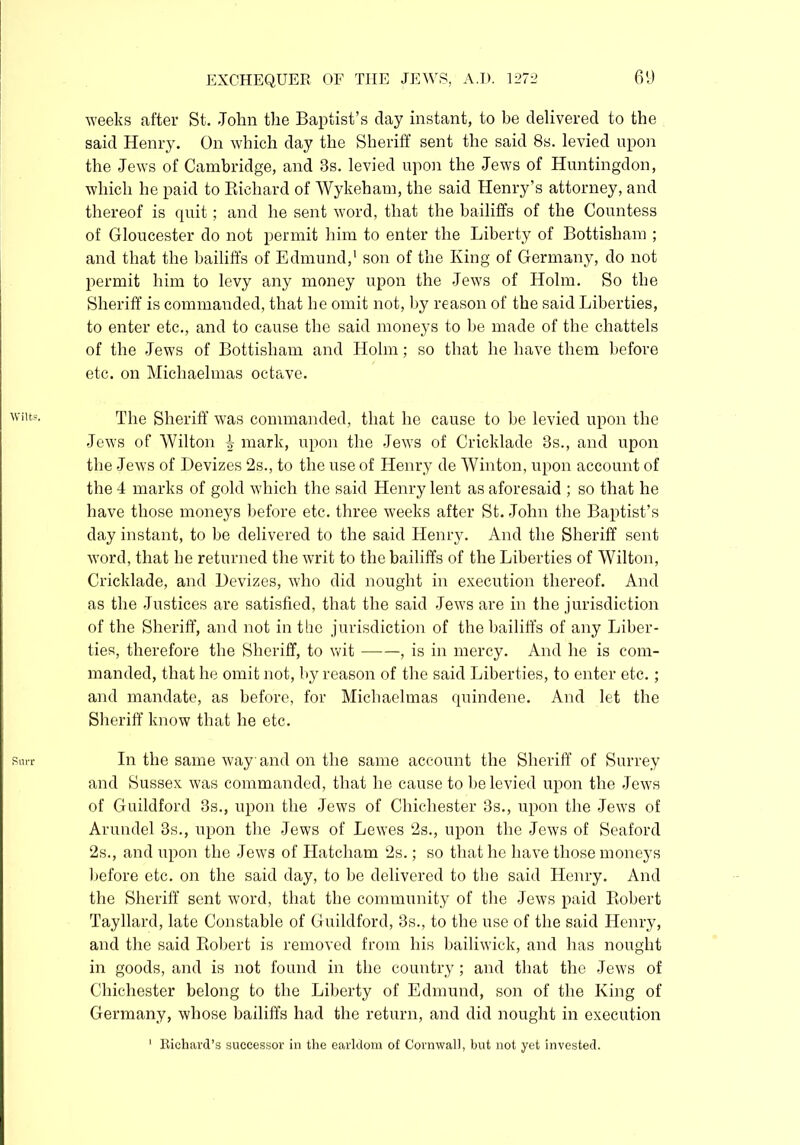 Wilts. Rurr EXCHEQUER OF THE JEWS, A.U. 1272 69 weeks after St. -John the Baptist’s clay instant, to be delivered to the said Henry. On which day the Sheriff sent the said 8s. levied upon the Jews of Cambridge, and 3s. levied upon the Jews of Huntingdon, which he paid to Bichard of Wykeham, the said Henry’s attorney, and thereof is quit; and he sent word, that the bailiffs of the Countess of Gloucester do not permit him to enter the Liberty of Bottisham ; and that the bailiffs of Edmund,1 son of the King of Germany, do not permit him to levy any money upon the Jews of Holm. So the Sheriff is commanded, that he omit not, by reason of the said Liberties, to enter etc., and to cause the said moneys to be made of the chattels of the Jews of Bottisham and Holm; so that he have them before etc. on Michaelmas octave. The Sheriff was commanded, that he cause to be levied upon the Jews of Wilton 4 mark, upon the Jews of Cricklade 3s., and upon the Jews of Devizes 2s., to the use of Henry de Winton, upon account of the 4 marks of gold which the said Henry lent as aforesaid ; so that he have those moneys before etc. three weeks after St. John the Baptist’s day instant, to be delivered to the said Henry. And the Sheriff sent word, that he returned the writ to the bailiffs of the Liberties of Wilton, Cricklade, and Devizes, who did nought in execution thereof. And as the Justices are satisfied, that the said Jews are in the jurisdiction of the Sheriff, and not in the jurisdiction of the bailiffs of any Liber- ties, therefore the Sheriff, to wit , is in mercy. And he is com- manded, that he omit not, by reason of the said Liberties, to enter etc.; and mandate, as before, for Michaelmas quindene. And let the Sheriff know that he etc. In the same way and on the same account the Sheriff of Surrey and Sussex was commanded, that he cause to be levied upon the Jews of Guildford 3s., upon the Jews of Chichester 3s., upon the Jews of Arundel 3s., upon the Jews of Lewes 2s., upon the Jews of Seaford 2s., and upon the Jews of Hatcham 2s.; so that he have those moneys before etc. on the said day, to be delivered to the said Henry. And the Sheriff sent word, that the community of the Jews paid Kobert Tayllard, late Constable of Guildford, 3s., to the use of the said Henry, and the said Robert is removed from his bailiwick, and has nought in goods, and is not found in the country; and that the Jews of Chichester belong to the Liberty of Edmund, son of the King of Germany, whose bailiffs had the return, and did nought in execution 1 Richard’s successor in the earldom of Cornwall, but not yet invested.