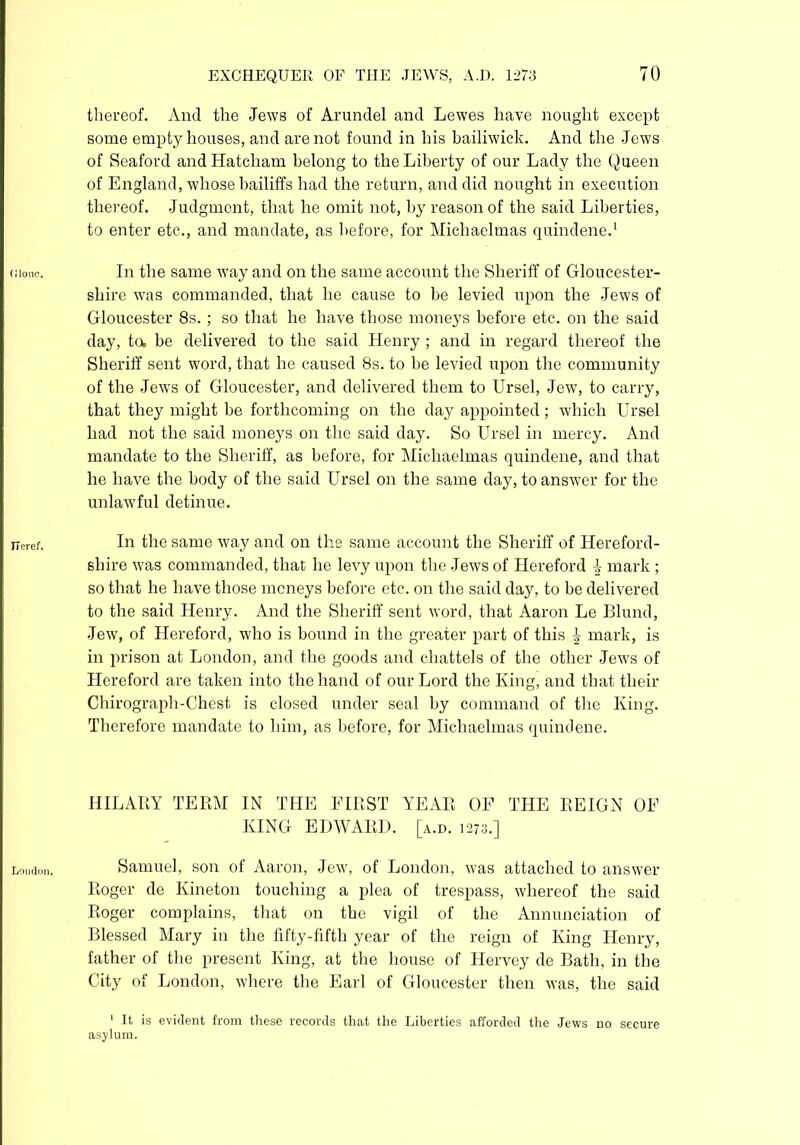 (Hone. Tie ref. London. thereof. And the Jews of Arundel and Lewes have nought except some empty houses, and are not found in his bailiwick. And the Jews of Seaford and Hatcham belong to the Liberty of our Lady the Queen of England, whose bailiffs had the return, and did nought in execution thereof. Judgment, that he omit not, by reason of the said Liberties, to enter etc., and mandate, as before, for Michaelmas quindene.1 In the same way and on the same account the Sheriff of Gloucester- shire was commanded, that he cause to be levied upon the Jews of Gloucester 8s. ; so that he have those moneys before etc. on the said day, to, be delivered to the said Henry ; and in regard thereof the Sheriff sent word, that he caused 8s. to be levied upon the community of the Jews of Gloucester, and delivered them to Ursel, Jew, to carry, that they might be forthcoming on the day appointed; which Ursel had not the said moneys on the said day. So Ursel in mercy. And mandate to the Sheriff, as before, for Michaelmas quindene, and that he have the body of the said Ursel on the same day, to answer for the unlawful detinue. In the same way and on the same account the Sheriff of Hereford- shire was commanded, that he levy upon the Jews of Hereford } mark ; so that he have those moneys before etc. on the said day, to be delivered to the said Henry. And the Sheriff sent word, that Aaron Le Blund, Jew, of Hereford, who is bound in the greater part of this £ mark, is in prison at London, and the goods and chattels of the other Jews of Hereford are taken into the hand of our Lord the King, and that their Chirograph-Chest is closed under seal by command of the King. Therefore mandate to him, as before, for Michaelmas quindene. HILARY TERM IN THE FIRST YEAR OF THE REIGN OF KING EDWARD, [a.d. 1273.] Samuel, son of Aaron, Jew, of London, was attached to answer Roger de Kineton touching a plea of trespass, whereof the said Roger complains, that on the vigil of the Annunciation of Blessed Mary in the fifty-fifth year of the reign of King Henry, father of the present King, at the house of Hervey de Bath, in the City of London, where the Earl of Gloucester then was, the said 1 It is evident from these records that the Liberties afforded the Jews asylum. do secure