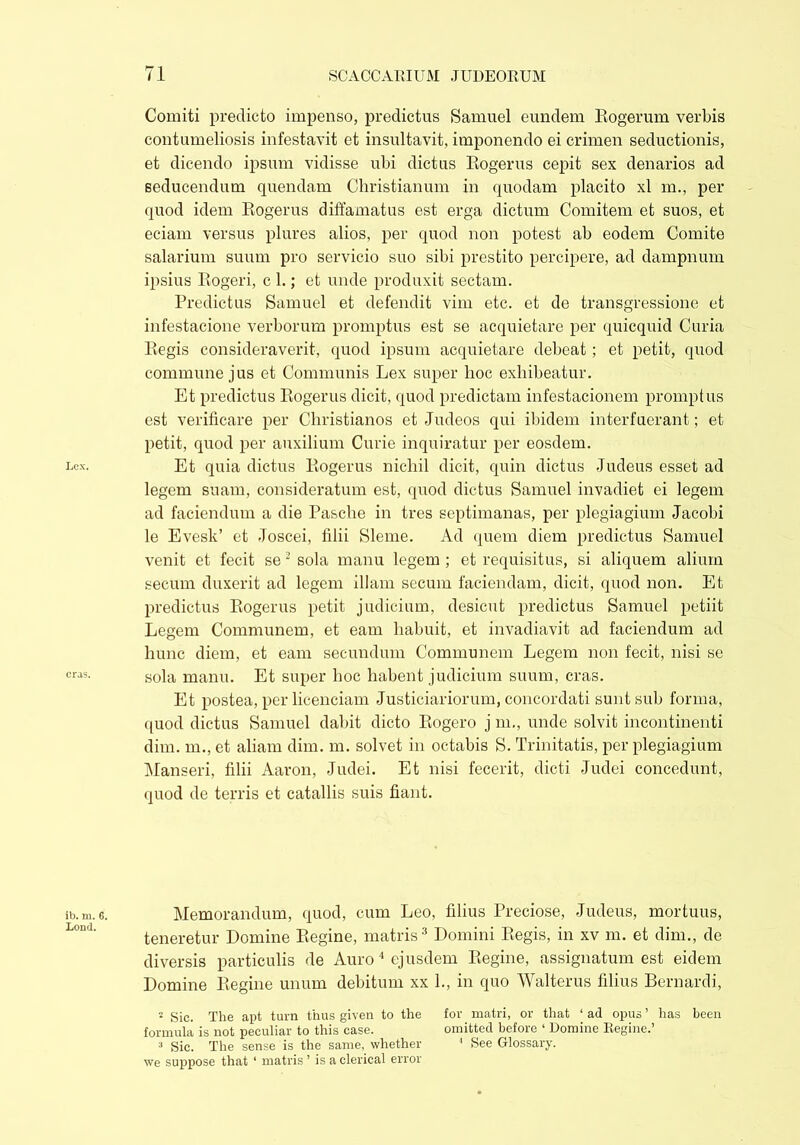 Lex. eras. ib. m. 6. Lond. Comiti predicto impenso, predictus Samuel eundem Rogerum verbis contumeliosis infestavit et insultavit, imponendo ei crimen seductionis, et dicendo ipsum vidisse ubi dictus Rogerus cepit sex denarios ad seducendum quendam Christianum in quodam placito xl m., per quod idem Rogerus diffamatus est erga dictum Comitem et suos, et eciam versus plures alios, per quod non potest ab eodem Comite salarium suum pro servicio suo sibi prestito percipere, ad dampnum ipsius Rogeri, c 1.; et unde produxit sectam. Predictus Samuel et defendit vim etc. et de transgressione et infestacione verborum promptus est se acquietare per quicquid Curia Regis consideraverit, quod ipsum acquietare debeat; et petit, quod commune jus et Communis Lex super hoc exhibeatur. Et predictus Rogerus dicit, quod predictam infestacionem promptus est verificare per Christianos et Judeos qui ibidem interfuerant; et petit, quod per auxilium Curie inquiratur per eosdem. Et quia dictus Rogerus nichil dicit, quin dictus Judeus esset ad legem suam, consideratum est, quod dictus Samuel invadiet ei legem ad faciendum a die Pasche in tres septimanas, per plegiagium Jacobi le Evesk’ et Joscei, filii Sleme. Ad quem diem predictus Samuel venit et fecit se 2 sola manu legem ; et requisitus, si aliquem alium secum duxerit ad legem illam secum faciendam, dicit, quod non. Et predictus Rogerus petit judicium, desicut predictus Samuel petiit Legem Communem, et eam habuit, et invadiavit ad faciendum ad hunc diem, et eam secundum Communem Legem non fecit, nisi se sola manu. Et super hoc habent judicium suum, cras. Et postea, per licenciam Justiciariorum, concordati sunt sub forma, quod dictus Samuel dabit dicto Rogero j m., unde solvit incontinenti dim. m., et aliam dim. m. solvet in octabis S. Trinitatis, per plegiagium Manseri, filii Aaron, Judei. Et nisi fecerit, dicti Judei concedunt, quod de terris et catallis suis fiant. Memorandum, quod, cum Leo, filius Preciose, Judeus, mortuus, teneretur Domine Regine, matris3 Domini Regis, in xv m. et dim., de diversis particulis de Auro 4 ejusdem Regine, assignatum est eidem Domine Regine unum debitum xx 1., in quo Walterus filius Bernardi, 2 Sic. The apt turn thus given to the for matri, or that ‘ad opus’ has been formula is not peculiar to this ease. omitted before ‘ Domine Regine.’ 3 Sic. The sense is the same, whether 1 See Glossary, we suppose that ‘ matris ’ is a clerical error