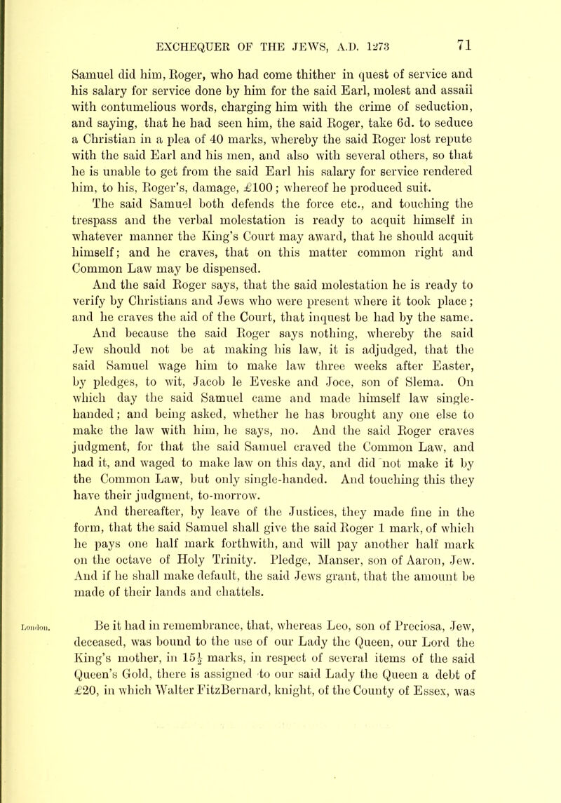 London. Samuel did him, Roger, who had come thither in quest of service and his salary for service done by him for the said Earl, molest and assail with contumelious words, charging him with the crime of seduction, and saying, that he had seen him, the said Roger, take 6d. to seduce a Christian in a plea of 40 marks, whereby the said Roger lost repute with the said Earl and his men, and also with several others, so that he is unable to get from the said Earl his salary for service rendered him, to his, Roger’s, damage, £100; whereof he produced suit. The said Samuel both defends the force etc., and touching the trespass and the verbal molestation is ready to acquit himself in whatever manner the King’s Court may award, that he should acquit himself; and he craves, that on this matter common right and Common Law may be dispensed. And the said Roger says, that the said molestation he is ready to verify by Christians and Jews who were present where it took place; and he craves the aid of the Court, that inquest be had by the same. And because the said Roger says nothing, whereby the said Jew should not be at making his law, it is adjudged, that the said Samuel wage him to make law three weeks after Easter, by pledges, to wit, Jacob le Eveske and Joce, son of Slema. On which day the said Samuel came and made himself law single- handed ; and being asked, whether he has brought any one else to make the law with him, he says, no. And the said Roger craves judgment, for that the said Samuel craved the Common Law, and had it, and waged to make law on this day, and did not make it by the Common Law, but only single-handed. And touching this they have their judgment, to-morrow. And thereafter, by leave of the Justices, they made fine in the form, that the said Samuel shall give the said Roger 1 mark, of which he pays one half mark forthwith, and will pay another half mark on the octave of Holy Trinity. Pledge, Manser, son of Aaron, Jew. And if he shall make default, the said Jews grant, that the amount be made of their lands and chattels. Be it had in remembrance, that, whereas Leo, son of Preciosa, Jew, deceased, was bound to the use of our Lady the Queen, our Lord the King’s mother, in 15| marks, in respect of several items of the said Queen’s Gold, there is assigned to our said Lady the Queen a debt of £20, in which Walter FitzBernard, knight, of the County of Essex, was