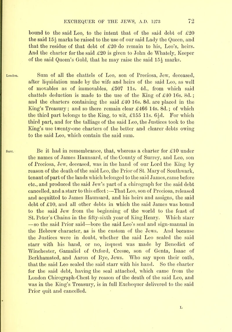 London. Surr. bound to the said Leo, to the intent that of the said debt of £20 the said 15k marks be raised to the use of our said Lady the Queen, and that the residue of that debt of £20 do remain to his, Leo’s, heirs. And the charter for the said £20 is given to John de Whately, Keeper of the said Queen’s Gold, that he may raise the said 15k marks. Sum of all the chattels of Leo, son of Preciosa, Jew, deceased, after liquidation made by the wife and heirs of the said Leo, as well of movables as of immovables, £507 11s. 4d., from which said chattels deduction is made to the use of the King of £40 16s. 8d.; and the charters containing the said £40 16s. 8d. are placed in the King’s Treasury ; and so there remain clear £466 14s. 8d.; of which the third part belongs to the King, to wit, £155 11s. 6^d. For which third part, and for the talliage of the said Leo, the Justices took to the King’s use twenty-one charters of the better and clearer debts owing to the said Leo, which contain the said sum. Be it had in remembrance, that, whereas a charter for £10 under the names of James Haunsard, of the County of Surrey, and Leo, son of Preciosa, Jew, deceased, was in the hand of our Lord the King by reason of the death of the said Leo, the Prior of St. Mary of Southwark, tenant of part of the lands which belonged to the said James, came before etc., and produced the said Jew’s part of a chirograph for the said debt cancelled, and a starr to this effect:—That Leo, son of Preciosa, released and acquitted to James Haunsard, and his heirs and assigns, the said debt of £10, and all other debts in which the said James was bound to the said Jew from the beginning of the world to the feast of St. Peter’s Chains in the fifty-sixth year of King Henry. Which starr —so the said Prior said—bore the said Leo’s seal and sign-manual in the Hebrew character, as is the custom of the Jews. And because the Justices were in doubt, whether the said Leo sealed the said starr with his hand, or no, inquest was made by Benedict of Winchester, Gamaliel of Oxford, Cresse, son of Genta, Isaac of Berkhamsted, and Aaron of Bye, Jews. Who say upon their oath, that the said Leo sealed the said starr with his hand. So the charter for the said debt, having the seal attached, which came from the London Chirograph-Chest by reason of the death of the said Leo, and was in the King’s Treasury, is in full Exchequer delivered to the said Prior quit and cancelled. L