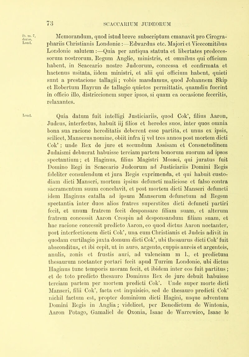 ib. m. 7, dorso. Lond. Lond. n1 > Memorandum, quod istud breve subscriptum emanavit pro Cirogra- phariis Christianis Londonie :—Edwardus etc. Majori et Yicecomitibus Londonie salutem :—Quia per antiqua statuta et libertates predeces- sorum nostrorum, Eegum Anglie, ministris, et omnibus qui officium habent, in Scaccario nostro Judeorum, concessa et confirmata et hactenus usitata, iidem ministri, et alii qui officium habent, quieti sunt a prestacione tallagii; vobis mandamus, quod Johannem Skip et Eobertum Hayrun de tallagio quietos permittatis, quamdiu fuerint in officio illo, districcionem super ipsos, si quam ea occasione feceritis, relaxantes. Quia datum fuit intelligi Justiciariis, quod Cok’, filius Aaron, Judeus, interfectus, habuit iij filios et heredes suos, inter quos omnia bona sua racione hereditatis deberent esse partita, et unus ex ipsis, scilicet, Manserus nomine, obiit infra ij vel tres annos post mortem dicti Cok’ ; unde Eex de jure et secundum Assisam et Consuetudinem Judaismi debuerat habuisse terciam partem bonorum suorum ad ipsos spectantium; et Haginus, filius Magistri Mossei, qui juratus fuit Domino Eegi in Scaccario Judeorum ad Justiciariis Domini Eegis fideliter consulendum et jura Eegis exprimenda, et qui habuit custo- diam dicti Manseri, mortem ipsius defuncti maliciose et falso contra sacramentum suum concelavit, et post mortem dicti Manseri defuncti idem Haginus catalla ad ipsum Manserum defunctum ad Eegem spectantia inter duos alios fratres superstites dicti defuncti partiri fecit, et unum fratrem fecit desponsare filiam suam, et alterum fratrem concessit Aaron Crespin ad desponsandum filiam suam, et hac racione concessit predicto Aaron, eo quod dictus Aaron noctanter, post interfectionem dicti Cok’, una cum Christianis et Judeis adivit in quodam curtilagio juxta domum dicti Cok’, ubi thesaurus dicti Cok’ fuit absconditus, et ibi cepit, ut in auro, argento, cuppis aureis et argenteis, anulis, zonis et frustis auri, ad valenciam m 1., et predictum thesaurum noctanter portari fecit apud Turrim Londonie, ubi dictus Haginus tunc temporis moram fecit, et ibidem inter eos fuit partitus; et de toto predicto thesauro Dominus Eex de jure debuit habuisse terciam partem per mortem predicti Cok’. Unde super morte dicti Manseri, filii Cok’, facta est inquisicio, sed de thesauro predicti Cok’ nichil factum est, propter dominium dicti Hagini, usque adventum Domini Eegis in Anglia; videlicet, per Benedictum de Wintonia, Aaron Potago, Gamaliel de Oxonia, Isaac de Warrewico, Isaac le
