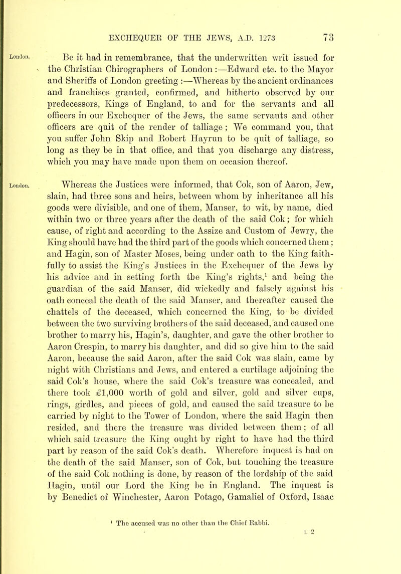 London. London. EXCHEQUER OF THE JEWS, A.D. 1273 73 Be it had in remembrance, that the underwritten writ issued for the Christian Chirographers of London :—Edward etc. to the Mayor and Sheriffs of London greeting :—Whereas by the ancient ordinances and franchises granted, confirmed, and hitherto observed by our predecessors, Kings of England, to and for the servants and all officers in our Exchequer of the -Jews, the same servants and other officers are quit of the render of talliage ; We command you, that you suffer John Skip and Robert Hayrun to be quit of talliage, so long as they be in that office, and that you discharge any distress, which you may have made upon them on occasion thereof. Whereas the Justices were informed, that Cok, son of Aaron, Jew, slain, had three sons and heirs, between whom by inheritance all his goods were divisible, and one of them, Manser, to wit, by name, died within two or three years after the death of the said Cok; for which cause, of right and according to the Assize and Custom of Jewry, the King should have had the third part of the goods which concerned them; and Hagin, son of Master Moses, being under oath to the King faith- fully to assist the King’s Justices in the Exchequer of the Jews by his advice and in setting forth the King’s rights,1 and being the guardian of the said Manser, did wickedly and falsely against his oath conceal the death of the said Manser, and thereafter caused the chattels of the deceased, which concerned the King, to be divided between the two surviving brothers of the said deceased, and caused one brother to marry his, Hagin’s, daughter, and gave the other brother to Aaron Crespin, to marry his daughter, and did so give him to the said Aaron, because the said Aaron, after the said Cok was slain, came by night with Christians and Jews, and entered a curtilage adjoining the said Cok’s house, where the said Cok’s treasure was concealed, and there took £1,000 worth of gold and silver, gold and silver cups, rings, girdles, and pieces of gold, and caused the said treasure to be carried by night to the Tower of London, where the said Hagin then resided, and there the treasure was divided between them; of all which said treasure the King ought by right to have had the third part by reason of the said Cok’s death. Wherefore inquest is had on the death of the said Manser, son of Cok, but touching the treasure of the said Cok nothing is done, by reason of the lordship of the said Hagin, until our Lord the King be in England. The inquest is by Benedict of Winchester, Aaron Potago, Gamaliel of Oxford, Isaac 1 The accused was no other than the Chief Rabbi. i, 2