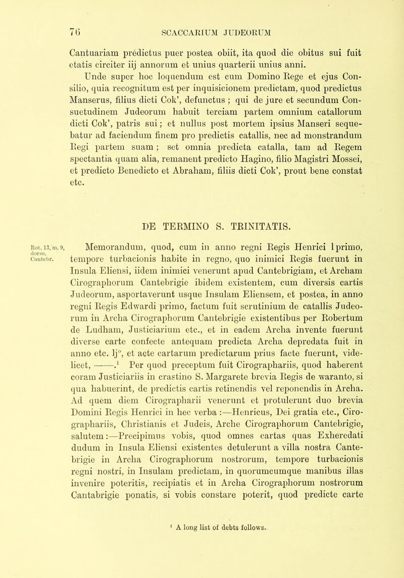 Hot. 13,'m. 9, rlorso. Cantebr. Cantuariam predictus puer postea obiit, ita quod die obitus sui fuit etatis circiter iij annorum et unius quarterii unius anni. Unde super hoc loquendum est cum Domino Rege et ejus Con- silio, quia recognitum est per inquisicionem predictam, quod predictus Manserus, filius dicti Cok’, defunctus ; qui de jure et secundum Con- suetudinem Judeorum habuit terciam partem omnium catallorum dicti Cok’, patris sui; et nullus post mortem ipsius Manseri seque- batur ad faciendum finem pro predictis catallis, nec ad monstrandum Regi partem suam; set omnia predicta catalla, tam ad Regem spectantia quam alia, remanent predicto Hagino, filio Magistri Mossei, et predicto Benedicto et Abraham, filiis dicti Cok’, prout bene constat etc. DE TERMINO S. TRINITATIS. Memorandum, quod, cum in anno regni Regis Henrici 1 primo, tempore turbacionis habite in regno, quo inimici Regis fuerunt in Insula Eliensi, iidem inimici venerunt apud Cantebrigiam, et Archam Cirographorum Cantebrigie ibidem existentem, cum diversis cartis Judeorum, asportaverunt usque Insulam Eliensem, et postea, in anno regni Regis Edwardi primo, factum fuit scrutinium de catallis Judeo- rum in Arclia Cirographorum Cantehrigie existentibus per Robertum de Ludham, Justiciarium etc., et in eadem Archa invente fuerunt diverse carte confecte antequam predicta Archa depredata fuit in anno etc. lj°, et acte cartarum predictarum prius facte fuerunt, vide- licet, .‘ Per quod preceptum fuit Cirographariis, quod haberent coram Justiciariis in crastino S. Margarete brevia Regis de waranto, si qua habuerint, de predictis cartis retinendis vel reponendis in Archa. Ad quem diem Cirographarii venerunt et protulerunt duo brevia Domini Regis Henrici in hec verba :—Henricus, Dei gratia etc., Ciro- graphariis, Christianis et Judeis, Arche Cirographorum Cantebrigie, salutem:—Precipimus vobis, quod omnes cartas quas Exheredati dudum in Insula Eliensi existentes detulerunt a villa nostra Cante- hrigie in Archa Cirographorum nostrorum, tempore turbacionis regni nostri, in Insulam predictam, in quorumcumque manibus illas invenire poteritis, recipiatis et in Archa Cirographorum nostrorum Cantabrigie ponatis, si vobis constare poterit, quod predicte carte A long list of debts follows.