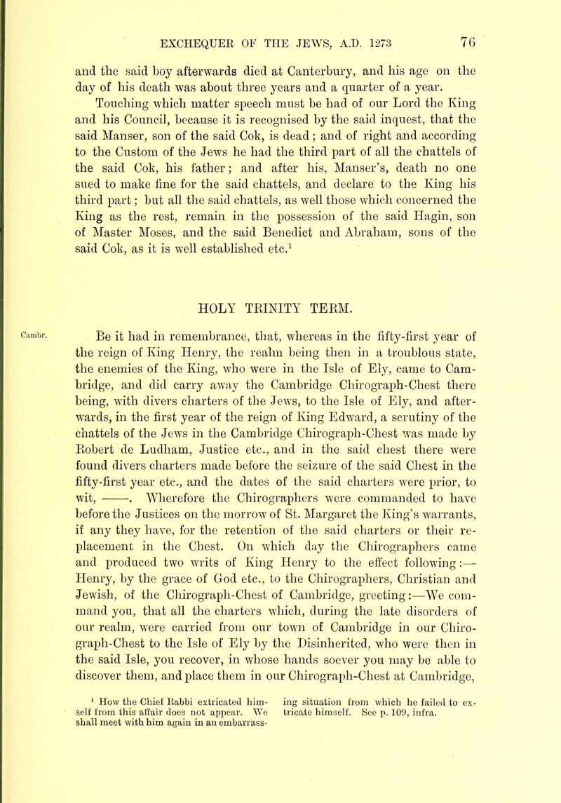 Cambr. and the said boy afterwards died at Canterbury, and his age on the day of bis death was about three years and a quarter of a year. Touching which matter speech must be had of our Lord the King and his Council, because it is recognised by the said inquest, that the said Manser, son of the said Cok, is dead; and of right and according to the Custom of the Jews he had the third part of all the chattels of sued to make fine for the said chattels, and declare to the King his third part; but all the said chattels, as well those which concerned the King as the rest, remain in the possession of the said Hagin, son of Master Moses, and the said Benedict and Abraham, sons of the said Cok, as it is well established etc.1 HOLY TRINITY TERM. Be it had in remembrance, that, whereas in the fifty-first year of the reign of King Henry, the realm being then in a troublous state, the enemies of the King, who were in the Isle of Ely, came to Cam- bridge, and did carry away the Cambridge Chirograph-Chest there being, with divers charters of the Jews, to the Isle of Ely, and after- Avards, in the first year of the reign of King Edward, a scrutiny of the chattels of the Jews in the Cambridge Chirograph-Chest Avas made by Robert de Ludham, Justice etc., and in the said chest there Avere found divers charters made before the seizure of the said Chest in the fifty-first year etc., and the dates of the said charters Avere prior, to Avit, . Wherefore the Chirographers Avere commanded to have before the Justices on the morrow of St. Margaret the King’s warrants, if any they have, for the retention of the said charters or their re- placement in the Chest. On which day the Chirographers came and produced two writs of King Henry to the effect following Henry, by the grace of God etc., to the Chirographers, Christian and Jewish, of the Chirograph-Chest of Cambridge, greeting:—We com- mand you, that all the charters which, during the late disorders of our realm, were carried from our town of Cambridge in our Chiro- graph-Chest to the Isle of Ely by the Disinherited, Avho Avere then in the said Isle, you recover, in whose hands soever you may be able to discover them, and place them in our Chirograph-Chest at Cambridge, 1 How the Chief Rabbi extricated him- ing situation from which he failed to ex- self from this affair does not appear. AVe tricate himself. See p. 109, infra, shall meet with him again in an embarrass-