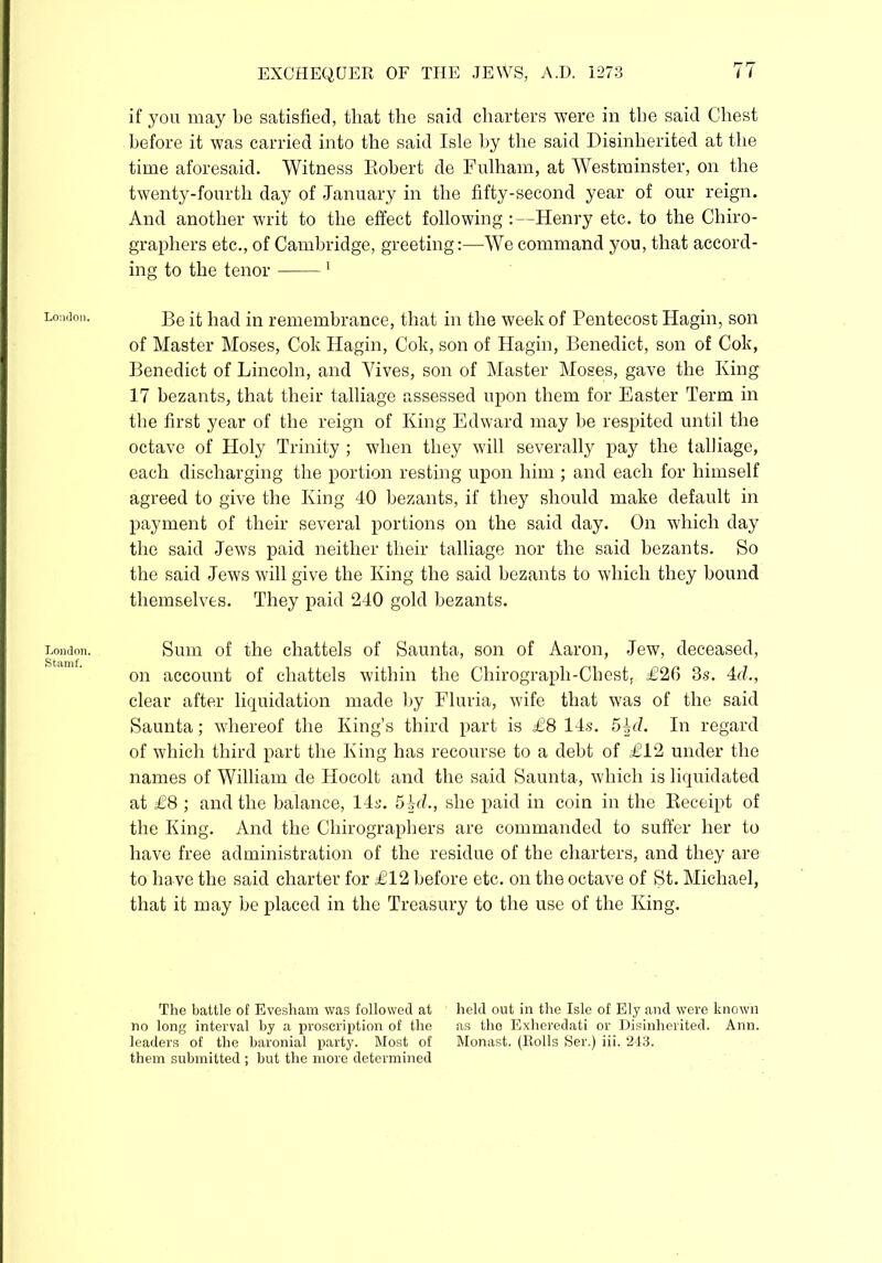 London. London. Stamf. if you may be satisfied, that the said charters were in the said Chest before it was carried into the said Isle by the said Disinherited at the time aforesaid. Witness Robert de Fulham, at Westminster, on the twenty-fourth day of January in the fifty-second year of our reign. And another writ to the effect following :—Henry etc. to the Chiro- graphers etc., of Cambridge, greeting:—We command you, that accord- ing to the tenor 1 Be it had in remembrance, that in the week of Pentecost Hagin, son of Master Moses, Cok Hagin, Cok, son of Hagin, Benedict, son of Cok, Benedict of Lincoln, and Vives, son of Master Moses, gave the King 17 bezants, that their talliage assessed upon them for Easter Term in the first year of the reign of King Edward may be respited until the octave of Holy Trinity ; when they will severally pay the talliage, each discharging the portion resting upon him ; and each for himself agreed to give the King 40 bezants, if they should make default in payment of their several portions on the said day. On which day the said Jews paid neither their talliage nor the said bezants. So the said Jews will give the King the said bezants to which they bound themselves. They paid 240 gold bezants. Sum of the chattels of Saunta, son of Aaron, Jew, deceased, on account of chattels within the Chirograph-Chest, £20 3s. 4d., clear after liquidation made by Fluria, wife that was of the said Saunta; whereof the King’s third part is £8 14s. 54d. In regard of which third part the King has recourse to a debt of £12 under the names of William de Hocolt and the said Saunta, which is liquidated at £8 ; and the balance, 14s. 54<i, she paid in coin in the Receipt of the King. And the Cliirographers are commanded to suffer her to have free administration of the residue of the charters, and they are to ha ve the said charter for £12 before etc. on the octave of St. Michael, that it may be placed in the Treasury to the use of the King. The battle of Evesham was followed at held out in the Isle of Ely and were known no long interval by a proscription of the as tho Exheredati or Disinherited. Ann. leaders of the baronial party. Most of Monast. (Rolls Ser.) iii. 243. them submitted ; but the more determined