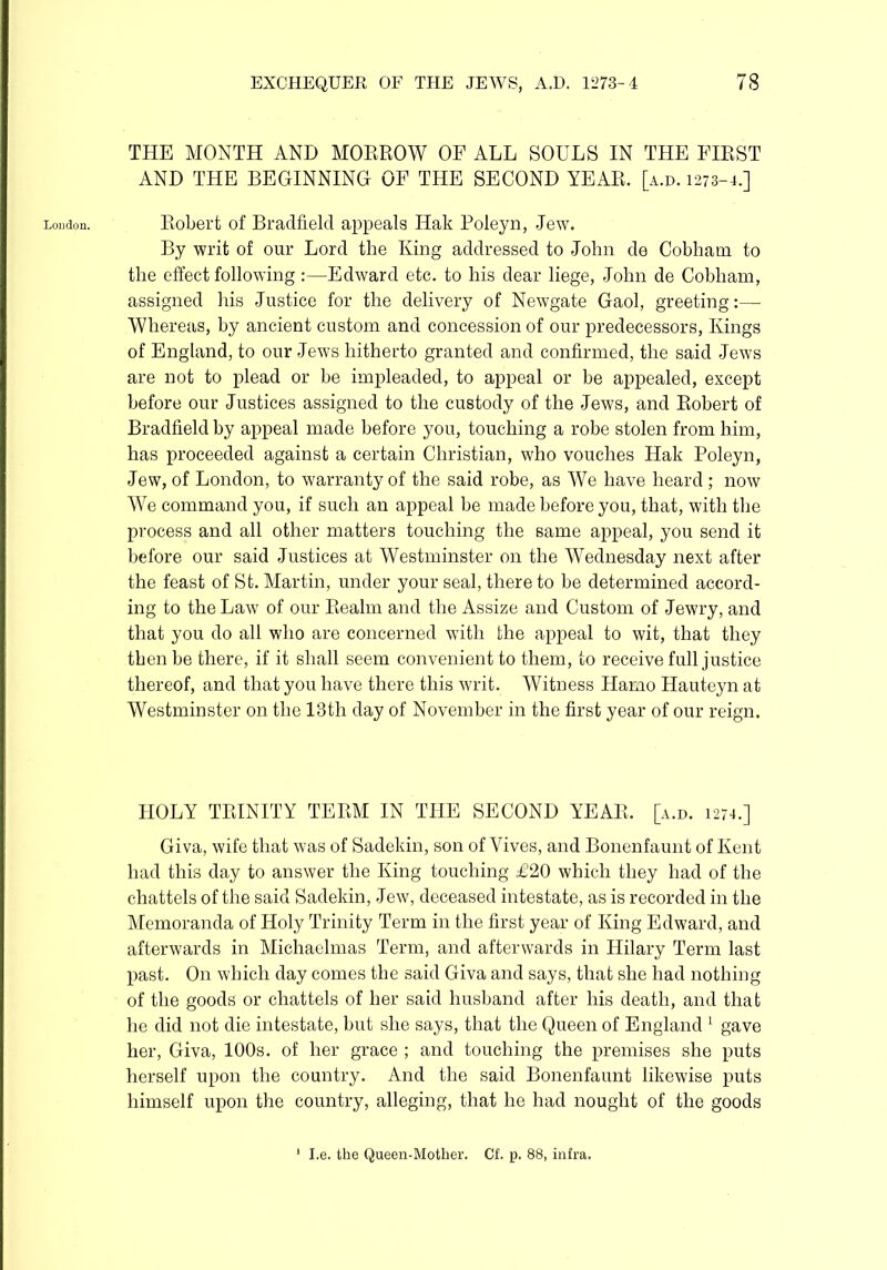 THE MONTH AND MORROW OF ALL SOULS IN THE FIRST AND THE BEGINNING OF THE SECOND YEAR. [a.d. 1273-4.] London. Robert of BradfielcI appeals Hak Poleyn, .Jew. By writ of our Lord the King addressed to John de Cobhatn to the effect following :—Edward etc. to his dear liege, John de Cobham, assigned his Justice for the delivery of Newgate Gaol, greeting:— Whereas, by ancient custom and concession of our predecessors, Kings of England, to our Jews hitherto granted and confirmed, the said Jews are not to plead or be impleaded, to appeal or be appealed, except before our Justices assigned to the custody of the Jews, and Robert of Bradfield by appeal made before you, touching a robe stolen from him, has proceeded against a certain Christian, who vouches Hak Poleyn, Jew, of London, to warranty of the said robe, as We have heard ; now We command you, if such an appeal be made before you, that, with the process and all other matters touching the same appeal, you send it before our said Justices at Westminster on the Wednesday next after the feast of St. Martin, under your seal, there to be determined accord- ing to the Law of our Realm and the Assize and Custom of Jewry, and that you do all who are concerned with the appeal to wit, that they then be there, if it shall seem convenient to them, to receive full justice thereof, and that you have there this writ. Witness Hamo Hauteyn at Westminster on the 13th day of November in the first year of our reign. HOLY TRINITY TERM IN THE SECOND YEAR, [a.d. 1274.] Giva, wife that was of Sadekin, son of Yives, and Bonenfaunt of Kent had this day to answer the King touching £20 which they had of the chattels of the said Sadekin, Jew, deceased intestate, as is recorded in the Memoranda of Holy Trinity Term in the first year of King Edward, and afterwards in Michaelmas Term, and afterwards in Hilary Term last past. On which day comes the said Giva and says, that she had nothing of the goods or chattels of her said husband after his death, and that he did not die intestate, but she says, that the Queen of England 1 gave her, Giva, 100s. of her grace ; and touching the premises she puts herself upon the country. And the said Bonenfaunt likewise puts himself upon the country, alleging, that he had nought of the goods I.e. the Queen-Mother. Cf. p. 88, infra.