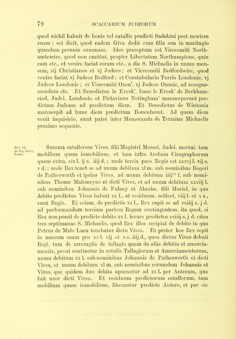 Rot. 16, m. 9 a, dorso. Loud. quod nichil habuit de bonis vel catallis predicti Sadekini post mortem suam ; set dicit, quod eadem Giva dedit cum filia sua in maritagio quandam pecunie summam. Ideo preceptum est Vicecomiti North- amtescire, quod non omittat, propter Libertatem Northamptone, quin earn etc., et venire faciat coram etc., a die S. Michaelis in unum men- sem, xij Christianos et vj Judeos ; et Vicecomiti Bedfordscire, quod venire faciat vj Judeos Bedford ; et Constabulario Turris Londonie, vj Judeos Londonie; et Vicecomiti Oxon’, vj Judeos Oxonie, ad recogno- scendum etc. Et Benedictus le Evesk’, Isaac le Evesk’ de Berkham- sted, Judei, Londonie, et Pictavinus Notingham’ manuceperunt pre- dictam Judeam ad predictum diem. Et Benedictus de Wintonia manucepit ad hunc diem predictum Bonenfaunt. Ad quern diem venit inquisicio, sicut patet inter Memoranda de Termino Michaelis proximo sequente. Summa catallorum Vives, filii Magistri Mossei, Judei, mortui, tam mobilium quam inmobilium, et tam infra Arebam Cirographorum quam extra, cixl. ij s. iiij d.; unde tercia pars Begis est xxxvj 1. vij s. vd.; unde Bex tenet se ad unum debitum xlm. sub nominibus Rogeri de Pathesworth et ipsius Vives, ad unum debitum iiijor 1. sub nomi- nibus Thome Malemeyns et dicti Vives, et ad unum debitum xxviij 1. sub nominibus Johannis de Fulney et Abrahe, filii Muriel, in quo debito predictus Vives habuit xx 1., et residuum, scilicet, viij 1. et x s., sunt Regis. Et eciam, de prodictis xxl., Rex capit se ad cxiiij s. j d. ad performandum terciam partem Regem contingentem, ita quod, si Rex non possit de predicto debito xx 1. levare predictos cxiiij s. j d. citra tres septimanas S. Michaelis, quod Rex illos recipiat de debito in quo Petrus de Malo Lacu tenebatur dicto Vives. Et preter hoc Rex cepit in manum suam pro xxl. vij et xs. iiij d., quos dictus Vives debuit Regi, tam de arreragiis de tallagio quam de aliis debitis et amercia- meniis, prout continetur in rotulis Tallagiorum et Amerciamentorum, unum debitum xx 1. sub nominibus Johannis de Pathesworth et dicti Vives, et unum debitum xl m. sub nominibus eorumdem Johannis et Vives, que quidem duo debita apurantur ad xx 1. per Anteram, que fuit uxor dicti Vives. Et residuum predictorum catallorum, tam mobilium quam inmobilium, liberantur predicte Antere, et per sic