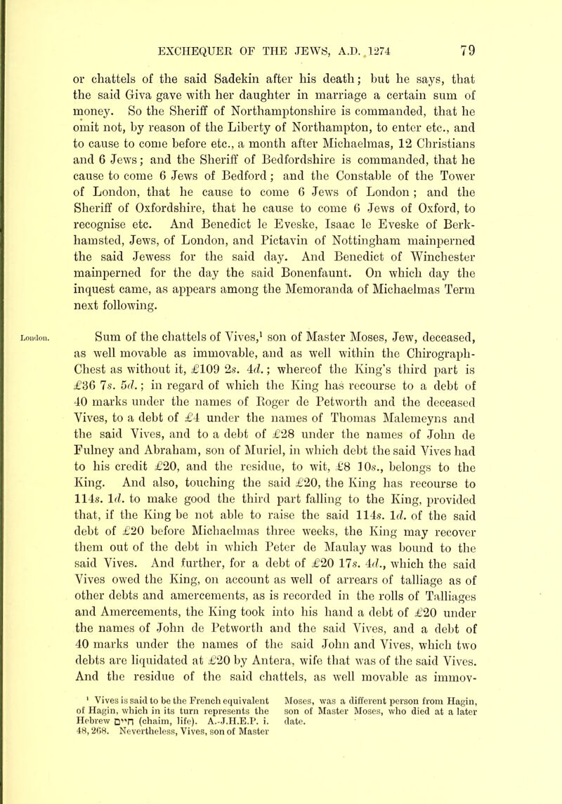 London. or chattels of the said Sadekin after his death; but he says, that the said Giva gave with her daughter in marriage a certain sum of money. So the Sheriff of Northamptonshire is commanded, that he omit not, by reason of the Liberty of Northampton, to enter etc., and to cause to come before etc., a month after Michaelmas, 12 Christians and 6 Jews; and the Sheriff of Bedfordshire is commanded, that he cause to come 6 Jews of Bedford; and the Constable of the Tower of London, that he cause to come 6 Jews of London ; and the Sheriff of Oxfordshire, that he cause to come 6 Jews of Oxford, to recognise etc. And Benedict le Eveske, Isaac le Eveske of Berk- hamsted, Jews, of London, and Pictavin of Nottingham mainperned the said Jewess for the said day. And Benedict of Winchester mainperned for the day the said Bonenfaunt. On which day the inquest came, as appears among the Memoranda of Michaelmas Term next following. Sum of the chattels of Vives,1 son of Master Moses, Jew, deceased, as well movable as immovable, and as well within the Chirograph- Chest as without it, £109 2s. Ad.; whereof the King’s third part is £36 7s. 5d.; in regard of which the King has recourse to a debt of 40 marks under the names of Boger de Petworth and the deceased Vives, to a debt of £4 under the names of Thomas Malemeyns and the said Vives, and to a debt of £28 under the names of John de Fulney and Abraham, son of Muriel, in which debt the said Vives had to his credit £20, and the residue, to wit, £8 10s., belongs to the King. And also, touching the said £20, the King has recourse to 114s. Id. to make good the third part falling to the King, provided that, if the King be not able to raise the said 114s. Id. of the said debt of £20 before Michaelmas three weeks, the King may recover them out of the debt in which Peter de Maulay was bound to the said Vives. And further, for a debt of £20 17s. Ad., which the said Vives owed the King, on account as well of arrears of talliage as of other debts and amercements, as is recorded in the rolls of Talliages and Amercements, the King took into his hand a debt of £20 under the names of John de Petworth and the said Vives, and a debt of 40 marks under the names of the said John and Vives, which two debts are liquidated at £20 by Antera, wife that was of the said Vives. And the residue of the said chattels, as well movable as immov- 1 Vives is said to be the French equivalent Moses, was a different person from Hagin, oi Hagin, which in its turn represents the son of Master Moses, who died at a later Hebrew Qi'n (chaim, life). A.-J.H.E.P. i. date. 48,268. Nevertheless, Vives, son of Master
