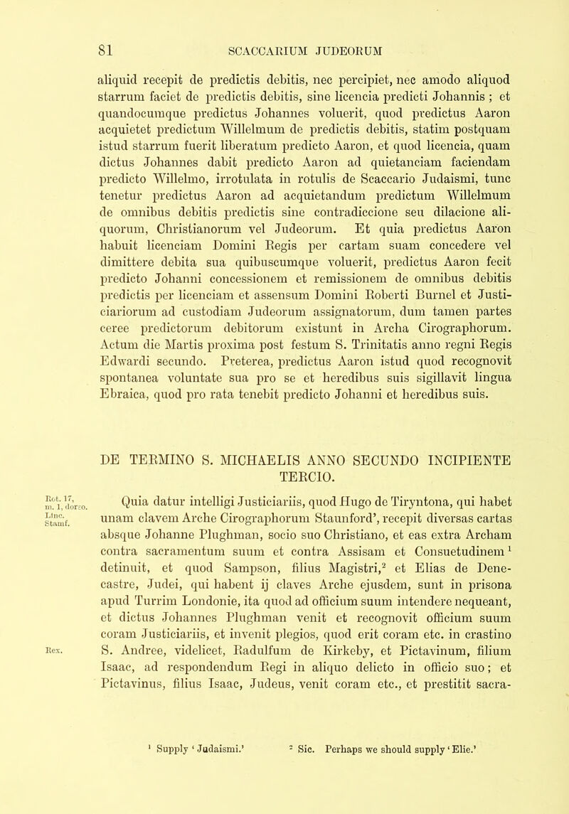Rot. 17, m. 1, dorsi Line. Stamf. Rex. aliquid recepit de predictis debitis, nec percipiet, nec amodo aliquod starrum faciet de predictis debitis, sine licencia predicti Johannis ; et quandocumque predictus Johannes voluerit, quod predictus Aaron acquietet predictum Willelmum de predictis debitis, statim postquam istud starrum fuerit liberatum predicto Aaron, et quod licencia, quam dictus Johannes dabit predicto Aaron ad quietanciam faciendam predicto Willelmo, irrotulata in rotulis de Scaccario Judaismi, tunc tenetur predictus Aaron ad acquietandum predictum Willelmum de omnibus debitis predictis sine contradiccione seu dilacione ali- quorum, Christianorum vel Judeorum. Et quia predictus Aaron habuit licenciam Domini Regis per cartam suam concedere vel dimittere debita sua quibuscumque voluerit, predictus Aaron fecit predicto Johanni concessionem et remissionem de omnibus debitis predictis per licenciam et assensum Domini Roberti Burnel et Justi- ciariorum ad custodiam Judeorum assignatorum, dum tamen partes ceree predictorum debitorum existunt in Archa Cirographorum. Actum die Martis proxima post festum S. Trinitatis anno regni Regis Edwardi secundo. Pveterea, predictus Aaron istud quod recognovit spontanea voluntate sua pro se et heredibus suis sigillavit lingua Ebraica, quod pro rata tenebit predicto Johanni et heredibus suis. DE TERMINO S. MICHAELIS ANNO SECUNDO INCIPIENTE TERCIO. Quia datur intelligi Justiciariis, quod Hugo de Tiryntona, qui habet unam elavem Arche Cirographorum Staunford’, recepit diversas cartas absque Johanne Plughman, socio suo Christiano, et eas extra Archam contra sacramentum suum et contra Assisam et Consuetudinem1 detinuit, et quod Sampson, filius Magistri,2 et Elias de Dene- castre, Judei, qui habent ij claves Arche ejusdem, sunt in prisona apud Turrim Londonie, ita quod ad officium suum intendere nequeant, et dictus Johannes Plughman venit et recognovit officium suum coram Justiciariis, et invenit plegios, quod erit coram etc. in crastino S. Andree, videlicet, Radulfum de Kirkeby, et Pictavinum, filium Isaac, ad respondendum Regi in aliquo delicto in officio suo; et Pictavinus, filius Isaac, Judeus, venit coram etc., et prestitit sacra-