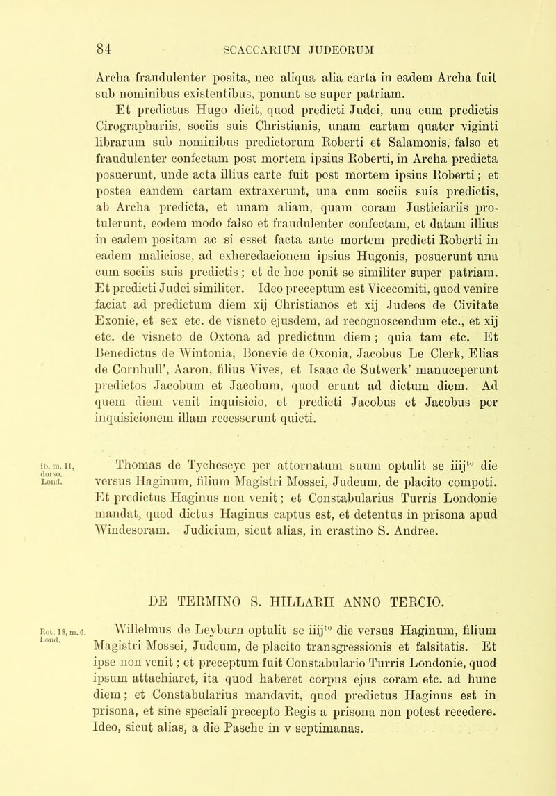 ib. m. 11, dorso. Loud. Rot. 18, m, Lond. Arclia fraudulenter posita, nec aliqua alia carta in eadem Archa fuit sub nominibus existentibus, ponunt se super patriam. Et predictus Hugo dicit, quod predicti Judei, una cum predictis Cirographariis, sociis suis Christianis, unam cartam quater viginti librarum sub nominibus predictorum Roberti et Salamonis, falso et fraudulenter confectam post mortem ipsius Roberti, in Archa predicta posuerunt, unde acta illius carte fuit post mortem ipsius Roberti; et postea eandem cartam extraxerunt, una cum sociis suis predictis, ab Archa predicta, et unam aliam, quam coram Justiciariis pro- tulerunt, eodem modo falso et fraudulenter confectam, et datam illius in eadem positam ac si esset facta ante mortem predicti Roberti in eadem maliciose, ad exlieredacionem ipsius Hugonis, posuerunt una cum sociis suis predictis; et de hoc ponit se similiter super patriam. Et predicti Judei similiter. Ideo preceptum est Vicecomiti, quod venire faciat ad predictum diem xij Christianos et xij Judeos de Civitate Exonie, et sex etc. de visneto ejusdem, ad recognoscendum etc., et xij etc. de visneto de Oxtona ad predictum diem ; quia tam etc. Et Benedictus de Wintonia, Bonevie de Oxonia, Jacobus Le Clerk, Elias de CornhuH’, Aaron, filius Yives, et Isaac de Sutwerk’ manuceperunt predictos Jacobum et Jacobum, quod erunt ad dictum diem. Ad quem diem venit inquisicio, et predicti Jacobus et Jacobus per inquisicionem illam recesserunt quieti. Thomas de Tycheseye per attornatum suum optulit se iiijt0 die versus Haginum, filium Magistri Mossei, Judeum, de placito compoti. Et predictus Haginus non venit; et Constabularius Turris Londonie mandat, quod dictus Haginus captus est, et detentus in prisona apud Windesoram. Judicium, sicut alias, in crastino S. Andree. DE TERMINO S. HILLARII ANNO TERCIO. Willelmus de Leyburn optulit se iiijt0 die versus Haginum, filium Magistri Mossei, Judeum, de placito transgressionis et falsitatis. Et ipse non venit; et preceptum fuit Constabulario Turris Londonie, quod ipsum attachiaret, ita quod haberet corpus ejus coram etc. ad hunc diem; et Constabularius mandavit, quod predictus Haginus est in prisona, et sine speciali precepto Regis a prisona non potest recedere. Ideo, sicut alias, a die Pasche in v septimanas.