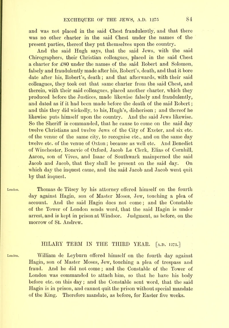 London. London. EXCHEQUER OF THE JEWS, A.D. 1275 84 and was not placed in the said Chest fraudulently, and that there was no other charter in the said Chest under the names of the present parties, thereof they put themselves upon the country. And the said Hugh says, that the said Jews, with the said Chirographers, their Christian colleagues, placed in the said Chest a charter for £80 under the names of the said Robert and Solomon, falsely and fraudulently made after his, Robert’s, death, and that it bore date after his, Robert’s, death; and that afterwards, with their said colleagues, they took out that same charter from the said Chest, and therein, with their said colleagues, placed another charter, which they produced before the Justices, made likewise falsely and fraudulently, and dated as if it had been made before the death of the said Robert; and this they did wickedly, to his, Hugh’s, disherison ; and thereof he likewise puts himself upon the country. And the said Jews likewise. So the Sheriff is commanded, that he cause to come on the said day twelve Christians and twelve Jews of the City of Exeter, and six etc. of the venue of the same city, to recognise etc., and on the same day twelve etc. of the venue of Oxton; because as well etc. And Benedict of Winchester, Bonevie of Oxford, Jacob Le Clerk, Elias of Cornhill, Aaron, son of Yives, and Isaac of Southwark mainperned the said Jacob and Jacob, that they shall be present on the said day. On which day the inquest came, and the said Jacob and Jacob went quit by that inquest. Thomas de Titsey by his attorney offered himself on the fourth day against Hagin, son of Master Moses, Jew, touching a plea of account. And the said Hagin does not come; and the Constable of the Tower of London sends word, that the said Hagin is under arrest, and is kept in prison at Windsor. Judgment, as before, on the morrow of St. Andrew. HILARY TERM IN THE THIRD YEAR. [a.d. 1275.] William de Leyburn offered himself on the fourth day against Hagin, son of Master Moses, Jew, touching a plea of trespass and fraud. And he did not come; and the Constable of the Tower of London was commanded to attach him, so that he have his body before etc. on this day; and the Constable sent word, that the said Hagin is in prison, and cannot quit the prison without special mandate of the King. Therefore mandate, as before, for Easter five weeks.