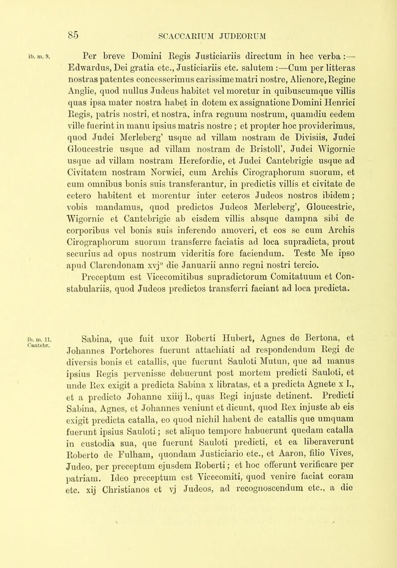 Per breve Domini Eegis Justiciariis directum in hec verba :— Edwardus, Dei gratia etc., Justiciariis etc. salutem :—Cum per litteras nostras patentes concesserimus carissime matri nostre, Alienore, Regine Anglie, quod nullus Judeus habitet vel moretur in quibuscumque villis quas ipsa mater nostra liabet in dotem ex assignatione Domini Henrici Regis, patris nostri, et nostra, infra regnum nostrum, quamdiu eedem ville fuerint in manu ipsius matris nostre ; et propter hoc providerimus, quod Judei Merleberg’ usque ad villam nostram de Divisiis, Judei Gloucestrie usque ad villam nostram de Bristoll’, Judei Wigornie usque ad villam nostram Herefordie, et Judei Cantebrigie usque ad Civitatem nostram Norwici, cum Archis Cirographoriun suorum, et cum omnibus bonis suis transferantur, in predictis villis et civitate de cetero habitent et morentur inter ceteros Judeos nostros ibidem; vobis mandamus, quod predictos Judeos Merleberg’, Gloucestrie, Wigornie et Cantebrigie ab eisdem villis absque darnpna sibi de corporibus vel bonis siris inferendo amoveri, et eos se cum Archis Cirographorum suorum transferre faciatis ad loca supradicta, prout securius ad opus nostrum videritis fore faciendum. Teste Me ipso apud Clarendonam xvj° die Januarii anno regni nostri tercio. Preceptum est Vicecomitibus supradictorum Comitatuum et Con- stabulariis, quod Judeos predictos transferri faciant ad loca predicta. Sabina, que fuit uxor Roberti Hubert, Agnes de Bertona, et Johannes Portehores fuerunt attachiati ad respondendum Regi de diversis bonis et catallis, que fuerunt Sauloti Mutun, que ad manus ipsius Regis pervenisse debuerunt post mortem predicti Sauloti, et unde Rex exigit a predicta Sabina x libratas, et a predicta Agnete x 1., et a predicto Johanne xiiij 1., quas Regi injuste detinent. Predicti Sabina, Agnes, et Johannes veniunt et dicunt, quod Rex injuste ab eis exigit predicta catalla, eo quod nichil habent de catallis que umquam fuerunt ipsius Sauloti; set aliquo tempore habuerunt quedam catalla in custodia sua, que fuerunt Sauloti predicti, et ea liberaverunt Roberto de Fulham, quondam Justiciario etc., et Aaron, filio Vives, Judeo, per preceptum ejusdem Roberti; et hoc offerunt verifieare per patriam. Ideo preceptum est Vicecomiti, quod venire faciat coram etc. xij Christianos ct vj Judeos, ad recognoscendum etc., a die