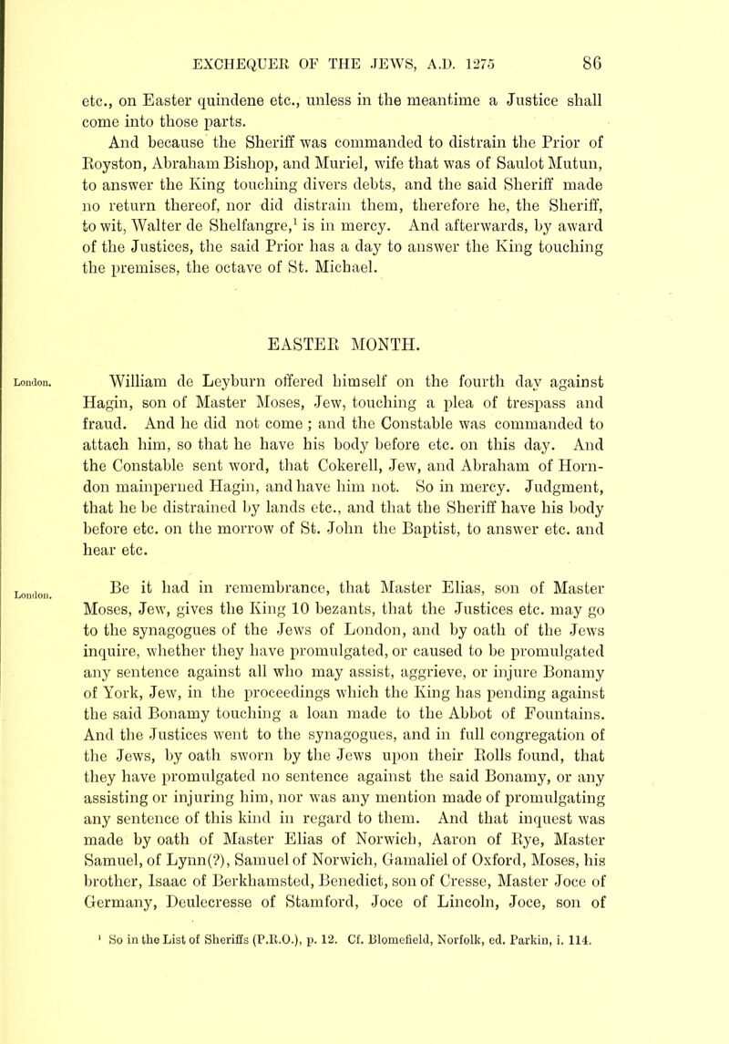 Loudon. London. etc., on Easter quindene etc., unless in the meantime a Justice shall come into those parts. And because the Sheriff was commanded to distrain the Prior of Eoyston, Abraham Bishop, and Muriel, wife that was of SaulotMutun, to answer the King touching divers debts, and the said Sheriff made no return thereof, nor did distrain them, therefore he, the Sheriff, to wit, Walter de Shelfangre,1 is in mercy. And afterwards, by award of the Justices, the said Prior has a day to answer the King touching the premises, the octave of St. Michael. EASTER MONTH. William de Leyburn offered himself on the fourth day against Hagin, son of Master Moses, Jew, touching a plea of trespass and fraud. And he did not come ; and the Constable was commanded to attach him, so that he have his body before etc. on this day. And the Constable sent word, that Cokerell, Jew, and Abraham of Horn- don mainperned Hagin, and have him not. So in mercy. Judgment, that he be distrained by lands etc., and that the Sheriff have his body before etc. on the morrow of St. John the Baptist, to answer etc. and hear etc. Be it had in remembrance, that Master Elias, son of Master Moses, Jew, gives the King 10 bezants, that the Justices etc. may go to the synagogues of the Jews of London, and by oath of the Jews inquire, whether they have promulgated, or caused to be promulgated any sentence against all who may assist, aggrieve, or injure Bonamy of York, Jew, in the proceedings which the King has pending against the said Bonamy touching a loan made to the Abbot of Fountains. And the Justices went to the synagogues, and in full congregation of the Jews, by oath sworn by the Jews upon their Rolls found, that they have promulgated no sentence against the said Bonamy, or any assisting or injuring him, nor was any mention made of promulgating any sentence of this kind in regard to them. And that inquest was made by oath of Master Elias of Norwich, Aaron of Rye, Master Samuel, of Lynn(?), Samuel of Norwich, Gamaliel of Oxford, Moses, his brother, Isaac of Berkhamsted, Benedict, son of Cresse, Master Joce of Germany, Deulecresse of Stamford, Joce of Lincoln, Joce, son of So in the List of Sheriffs (P.E.O.), p. 12. Cf. Blomefield, Norfolk, ed. Parkin, i. 114.