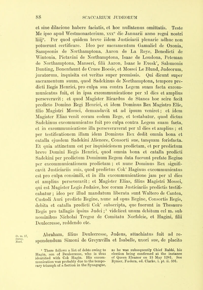 et sine dilacione habere faciatis, et hoc nullatenus omittatis. Teste Me ipso apud Westmonasterium, xxx° die Januarii anno regni nostri liiij. Per quod quidem breve iidem Justiciarii plenarie adhuc non potuerunt certificare. Ideo per sacramentum Gamaliel de Oxonia, Sampsonis de Northamptona, Aaron de La Peje, Benedicti de Wintonia, Pictavini de Northamptona, Isaac de Loudona, Peteman de Northamptona, Manseri, filii Aaron, Isaac le Evesk’, Salomonis Bunting, Bonenfaunt de Cruce Boesie, et Mossei Le Blund, Judeorum, juratorum, inquisita est veritas super premissis. Qui dicunt super sacramentum suum, quod Sadekinus de Northamptona, tempore pre- dicti Begis Henrici, pro culpa sua contra Legem suam facta excom- municatus fuit, et in ipsa excommunicatione per xl dies et amplius perseveravit; et quod Magister Bicardus de Stanes hoc scire fecit predicto Domino Begi Henrici, et idem Dominus Bex Magistro Elie, filio Magistri Mossei, demandavit ut ad ipsum veniret; et idem Magister Elias venit coram eodem Bege, et testabatur, quod dictus Sadekinus excommunicatus fuit pro culpa contra Legem suam facta, et in excommunicatione illa perseveraverat per xl dies et amplius ; et per testificationem illam idem Dominus Bex dedit omnia bona ct catalla ejusdem Sadekini Alienore, Consorti sue, tanquam forisfacta. Et quia attinctum est per inquisicionem predictam, et per predictum breve Domini Regis Henrici, quod omnia bona et catalla predicti Sadekini per predictum Dominum Begem data fuerunt prefate Begine per excommunicationem predictam ; et nunc Dominus Bex signifi- cavit Justiciariis suis, quod predictus Cok’ Haginus excommunicatus est pro culpa consimili, et in illa excommunicatione jam per xl dies et amplius perseveravit; et Magister Elias, filius Magistri Mossei, qui est Magister Legis Judaice, hoc coram Justiciariis predictis testifi- cabatur ; ideo per illud mandatum liberata sunt Waltero de Cantea, Custodi Auri predicte Begine, nunc ad opus Begine, Consortis Regis, debita et catalla predicti Cok’ subscripta, que fuerunt in Thesauro Begis pro tallagio ipsius Judei;1 videlicet unum debitum ccl m. sub nominibus Nicholai Tregoz de Comitatu Norfolcie, et Hagini, filii Deulecresse, reddendo etc. Abraham, filius Deulecresse, Judeus, attachiatus fuit ad re- spondendum Simoni de Greynvilla et Isabelle, uxori sue, de placito 1 There follows a list of debts owing to as he was subsequently Chief Rabbi, his Hagin, son of Deulecresse, who is thus election being confirmed at the instance identified with Cok Hagin. His excom- of Queen Eleanor on 15 May 1281. See munication was probably due to the tempo- Rymer, Fcedera, ed. Clarke, i. pt. ii. 591. rary triumph of a faction in the Synagogue,