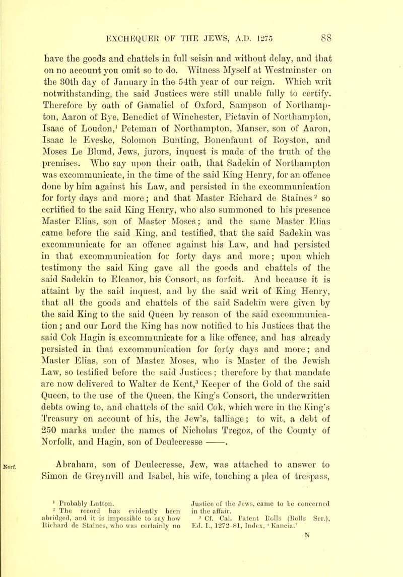 Norf. have the goods and chattels in full seisin and without delay, and that on no account you omit so to do. Witness Myself at Westminster on the 30th day of January in the 54th year of our reign. Which writ notwithstanding, the said Justices were still unable fully to certify. Therefore by oath of Gamaliel of Oxford, Sampson of Northamp- ton, Aaron of Eye, Benedict of Winchester, Pictavin of Northampton, Isaac of Loudon,1 Peteman of Northampton, Manser, son of Aaron, Isaac le Eveske, Solomon Bunting, Bonenfaunt of Boyston, and Moses Le Blund, Jews, jurors, inquest is made of the truth of the premises. W'ho say upon their oath, that Sadekin of Northampton was excommunicate, in the time of the said King Henry, for an offence done by him against his Law, and persisted in the excommunication for forty days and more; and that Master Richard de Staines2 so certified to the said King Henry, who also summoned to his presence Master Elias, son of Master Moses; and the same Master Elias came before the said King, and testified, that the said Sadekin was excommunicate for an offence against his Law, and had persisted in that excommunication for forty days and more; upon which testimony the said King gave all the goods and chattels of the said Sadekin to Eleanor, his Consort, as forfeit. And because it is attaint by the said inquest, and by the said writ of King Henry, that all the goods and chattels of the said Sadekin were given by the said King to the said Queen by reason of the said excommunica- tion ; and our Lord the King has now notified to his Justices that the said Cok Hagin is excommunicate for a like offence, and has already persisted in that excommunication for forty days and more; and Master Elias, son of Master Moses, who is Master of the Jewish Law, so testified before the said Justices; therefore by that mandate are now delivered to Walter de Kent,3 Keeper of the Gold of the said Queen, to the use of the Queen, the King’s Consort, the underwritten debts owing to, and chattels of the said Cok, which were in the King’s Treasury on account of his, the Jew’s, talliage; to wit, a debt of 250 marks under the names of Nicholas Tregoz, of the County of Norfolk, and Hagin, son of Deulecresse . Abraham, son of Deulecresse, Jew, was attached to answer to Simon de Greynvill and Isabel, his wife, touching a plea of trespass, 1 Probably Lutton. - The record has evidently been abridged, and it is impossible to say how Richard de Staines, who was certainly no Justice of Ihe Jews, canre to be concerned in the affair. 3 Cf. Cal. Patent Rolls (Rolls Ser.), Ed. I., 1272-81, Index, 1 Kancia.’ N