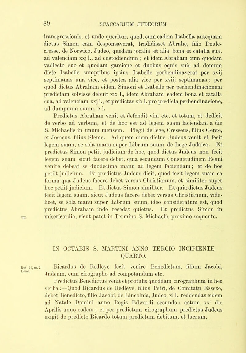 transgressionis, et unde queritur, quod, cum eadem Isabella antequam dictus Simon eam desponsaverat, tradidisset Abrahe, filio Deule- cresse, de Norwico, Judeo, quedam jocalia et alia bona et catalla sua, ad valenciam xxj 1., ad custodiendum ; et idem Abraham cum quodam vadlecto suo et quodam garcione et duobus equis suis ad domum dicte Isabelle sumptibus ipsius Isabelle perhendinaverat per xvij septimanas una vice, et postea alia vice per xviij septimanas; per quod dictus Abraham eidem Simoni et Isabelle per perhendinacionem predictam solvisse debuit xix L, idem Abraham eadem bona et catalla sua, ad valenciam xxj L, et predictas xix 1. pro predicta perhendinacione, ad dampnum suum, c 1. Predictus Abraham venit et defendit vim etc. et totum, et dedicit de verbo ad verbum, et de hoc est ad legem suam faciendam a die S. Michaelis in unum mensem. Plegii de lege, Cresseus, filius Gente, et Josceus, filius Sleme. Ad quem diem dictus Judeus venit et fecit legem suam, se sola manu super Librum suum de Lege Judaica. Et predictus Simon petiit judicium de hoc, quod dictus Judeus non fecit legem suam sicut facere debet, quia secundum Consuetudinem Regni venire debeat se duodecima manu ad legem faciendam ; et de hoc petiit judicium. Et predictus Judeus dicit, quod fecit legem suam ea forma qua Judeus facere debet versus Christianum, et similiter super hoc petiit judicium. Et dictus Simon similiter. Et quia dictus Judeus fecit legem suam, sicut Judeus facere debet versus Christianum, vide- licet, se sola manu super Librum suum, ideo consideratum est, quod predictus Abraham inde recedat quietus. Et predictus Simon in misericordia, sicut patet in Termino S. Michaelis proximo sequente. IN OCTABIS S. MARTINI ANNO TERCIO INCIPIENTE QUARTO. Rot. 21,111.7. Ricardus de Redleye fecit venire Benedictum, filium Jacobi, Judeum, cum cirographo ad compotandum etc. Predictus Benedictus venit et protulit quoddam cirographum in hec verba:—Quod Ricardus de Redleye, filius Petri, de Comitatu Essexe, debet Benedicto, filio Jacobi, de Lincolnia, Judeo, xl L, reddendas eidem ad Natale Domini anno Regis Edwardi secundo: actum xx° die Aprilis anno eodem ; et per predictum cirographum predictus Judeus exigit de predicto Ricardo totum predictum debitum, et lucrum.