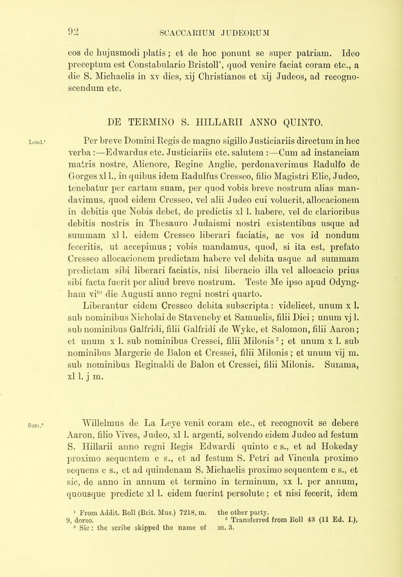 Lond.' Suri.5 eos cie hujusmodi piatis ; et de hoc ponunt se super patriam. Ideo preceptum est Constabulario BristolP, quod venire faciat coram etc., a die S. Michaelis in xv dies, xij Christianos et xij Judeos, ad recogno- scendum etc. DE TERMINO S. HILLARII ANNO QUINTO. Per breve Domini Regis de magno sigillo Justiciariis directum in hec verba :—Edwardus etc. Justiciariis etc. salutem :—Cum ad instanciam matris nostre, Alienore, Regine Anglie, perdonaverimus Radulfo de Gorges xl 1., in quibus idem Radulfus Cresseo, filio Magistri Elie, Judeo, tenebatur per cartam suam, per quod vobis breve nostrum alias man- davimus, quod eidem Cresseo, vel alii Judeo cui voluerit, allocacionem in debitis que Nobis debet, de predictis xl 1. habere, vel de clarioribus debitis nostris in Thesauro Judaismi nostri existentibus usque ad summam xl 1. eidem Cresseo liberari faciatis, ac vos id nondum feceritis, ut accepimus ; vobis mandamus, quod, si ita est, prefato Cresseo allocacionem predictam habere vel debita usque ad summam prodictam sibi liberari faciatis, nisi liberacio illa vel allocacio prius sibi facta fuerit per aliud breve nostrum. Teste Me ipso apud Odyng- ham vit0 die Augusti anno regni nostri quarto. Liberantur eidem Cresseo debita subscripta: videlicet, unum x 1. sub nominibus Nicholai de Staveneby et Samuelis, filii Diei; unum vj 1. sub nominibus Galfridi, filii Galfridi de Wyke, et Salomon, filii Aaron; et unum x 1. sub nominibus Cressei, filii Milonis1 2; et unum x 1. sub nominibus Margerie de Balon et Cressei, filii Milonis; et unum vij m. sub nominibus Reginaldi de Balon et Cressei, filii Milonis. Summa, xl 1. j m. Willelmus de La Leye venit coram etc., et recognovit se debere Aaron, filio Vives, Judeo, xl 1. argenti, solvendo eidem Judeo ad festum S. Hillarii anno regni Regis Edwardi quinto c s., et ad Hokeday proximo sequentem c s., et ad festum S. Petri ad Vincula proximo sequens c s., et ad quindenam S. Michaelis proximo sequentem c s., et sic, de anno in annum et termino in terminum, xx 1. per annum, quousque predicte xl 1. eidem fuerint persolute; et nisi fecerit, idem 1 From Addit. Roll (Brit. Mus.) 7218, m. the other party. 9, dorso. 3 Transferred from Roll 43 (11 Ed. I.), 3 Sic: the scribe skipped the name of m. 3.