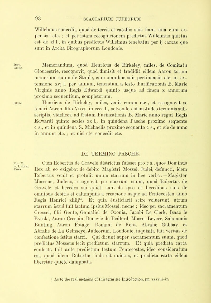 Derb. Glcrac. Glouc. Rot. 23, m. 7, dorso. Essex. 93 SCACCARIUM JUDEORUM Willelmus concedit, quod de terris et catallis suis fiant, una cum ex- pensis 1 etc. ; et per istam recognicionem predietus Willelmus quietus est de xl 1., in quibus predietus Willelmus tenebatur per ij cartas que sunt in Arena Cirograpborum Londonie. Memorandum, quod Henricus de Birkeley, miles, de Comitatu Gloucestrie, recognovit, quod dimisit et tradidit eidem Aaron totum manerium suum de Stanle, cum omnibus suis pertinenciis etc. in ex- tensione xvj 1. per annum, tenendum a festo Purificationis B. Marie Virginis anno Begis Edwardi quinto usque ad finem x annorum proximo sequentium, completorum. Henricus de Birkeley, miles, venit coram etc., et recognovit se teneri Aaron, filio Vives, in cccc 1., solvendo eidem Judeo terminis sub- scriptis, videlicet, ad festum Purificationis B. Marie anno regni Begis Edwardi quinto sexies xx L, in quindena Pasche proximo sequente c s., et in quindena S. Michaelis proximo sequente c s., et sic de anno in annum etc.; et nisi etc. concedit etc. BE TEBMINO PASCHE. Cum Bobertus de Gravele districtus fuisset pro c s., quos Dominus Bex ab eo exigebat de debito Magistri Mossei, Judei, defuncti, idem Bobertus venit et protulit unum starrum in hec verba:—Magister Mosseus, Judeus, recognovit per starrum suum, quod Bobertus de Gravele et heredes sui quieti sunt de ipso et heredibus suis de omnibus debitis et calumpniis a creacione usque ad Pentecosten anno Begis Henrici xliiijt0. Et quia Justiciarii scire voluerunt, utrum starrum istud fuit factum ipsius Mossei, necne ; ideo per sacramentum Cressei, filii Gente, Gamaliel de Oxonia, Jacobi Le Clerk, Isaac le Evesk’, Aaron Crespin, Bonevie de Bedford, Mossei Levere, Salamonis Bunting, Aaron Potage, Bonami de Kent, Abrahe Gabbay, et Abrahe de La Gelnseye, Judeorum, Londonie, inquisita fuit veritas de confectione istius starri. Qui dicunt super sacramentum suum, quod predietus Mosseus fecit predictum starrum. Et quia predicta carta confecta fuit ante predictum festum Pentecostes, ideo consideratum est, quod idem Bobertus inde sit quietus, et predicta carta eidem liberetur quiete dampnata. As to the real meaning of this term see Introduction, pp. xxxviii-ix.