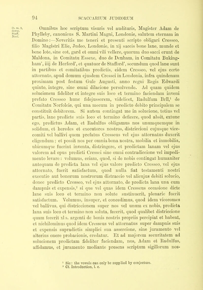 ib. m. 9, dorso. Staff. Norf. Omnibus hoc scriptum visuris vel audituris, Magister Adam de Phylleby, canonicus S. Martini Magni, Londonie, salutem eternam in Domino:—Noveritis me teneri et presenti scripto obligari Cresseo, filio Magistri Elie, Judeo, Londonie, in xij saccis bone lane, munde et bene lote, sine cot, gard et omni vili vellere, quorum duo sacci erunt de Maldona, in Comitatu Essexe, duo de Denham, in Comitatu Buking- ham’, iiij de Herford’, et quatuor de Stafford’, secundum quod lane sunt in partibus et comitatibus predictis, eidem Cresseo, vel ejus certo attornato, apud domum ejusdem Cressei inLondonia, infra quindenam proximam post festum Gule Augusti, anno regni Eegis Edwardi quinto, integre, sine omni dilacione persolvende. Ad quam quidem solucionem fideliter et integre suis loco et termino faciendam inveni prefato Cresseo hunc fidejussorem, videlicet, Radulfum Brll,1 de Comitatu Norfolcie, qui una mecum in predicto debito principalem se constituit debitorem. Si autem contingat me in solueione, totius vel partis, lane predicte suis loco et termino deficere, quod absit, extunc ego, predietus Adam, et Radulfus obligamus nos unumquemque in solidum, et heredes et executores nostros, districcioni cujusque vice- comiti vel ballivi quem prefatus Cresseus vel ejus attornatus duxerit eligendum ; et possit nos per omnia bona nostra, mobilia et inmobilia, ubicumque fuerint inventa, distringere, et predictam lanam vel ejus valorem ad opus predicti Cressei sine omni contradiccione vel impedi- mento levare: volumus, eciarn, quod, si de nobis contingat humaniter antequam de predicta lana vel ejus valore predicto Cresseo, vel ejus attornato, fuerit satisfactum, quod nulla fiat testamenti nostri executio aut bonorum nostrorum distraccio vel alicujus debiti solueio, donec predicto Cresseo, vel ejus attornato, de predicta lana una cum dampnis et expensis,2 si que vel quas idem Cresseus occasione dicte lane suis loco et termino non solute sustinuerit, plenarie fuerit satisfactum. Yolumus, insuper, et concedimus, quod idem vicecomes vel ballivus, qui distriecionem super nos vel unum ex nobis, predicta lana suis loco et termino non soluta, fecerit, quod qualibet districcione quam fecerit xl s. argenti de bonis nostris propriis percipiat et habeat, et nichilominus quod idem Cresseus vel attornatus super dampnis suis et expensis supradictis simplici sua assercione, sine juramento vel alterius onere probacionis, credatur. Et ad majorem securitatem ad solucionem predictam fideliter faciendam, nos, Adam et Radulfus, afiklamus, et juramento mediante presens scriptum sigillorum nos- 1 Sic: the vowels can only be supplied by conjecture.