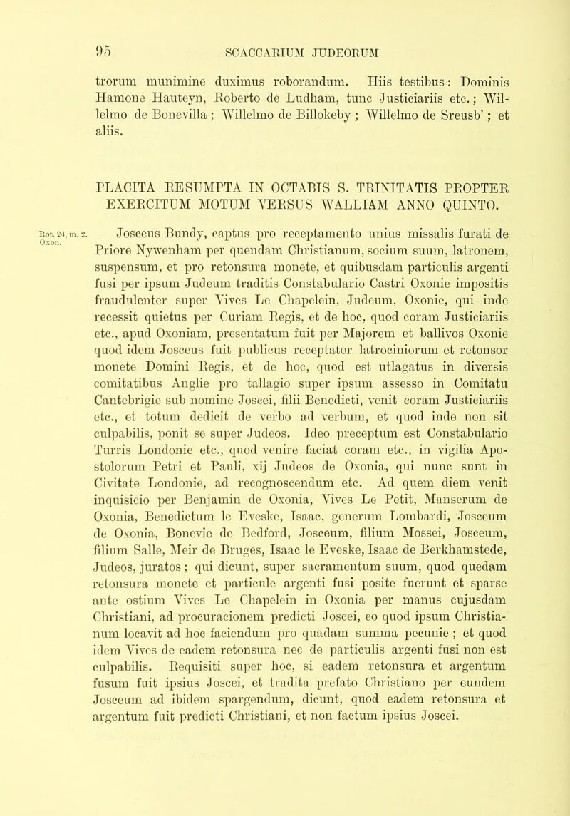 Rot. 24, in. Oxon. trorum munimine duximus roborandum. Hiis testibus: Dominis Hamone Hauteyn, Roberto de Ludham, tunc Justiciariis etc.; Wil- lelmo de Bonevilla ; Willelmo de Billokeby ; Willelmo de Sreusb’; et aliis. PLACITA RESUMPTA IN OCTABIS S. TRINITATIS PROPTER EXERCITUM MOTUM VERSUS WALLIAM ANNO QUINTO. Josceus Bundy, captus pro receptamento unius missalis furati de Priore Nywenham per quendam Christianum, socium suum, latronem, suspensum, et pro retonsura monete, et quibusdam particulis argenti fusi per ipsum Judeum traditis Constabulario Castri Oxonie impositis fraudulenter super Vives Le Chapelein, Judeum, Oxonie, qui inde recessit quietus per Curiam Regis, et de hoc, quod coram Justiciariis etc., apud Oxoniam, presentatum fuit per Majorem et ballivos Oxonie quod idem Josceus fuit publicus receptator latrociniorum et retonsor monete Domini Regis, et de hoc, quod est utlagatus in diversis comitatibus Anglie pro tallagio super ipsum assesso in Comitatu Cantebrigie sub nomine Joscei, filii Benedicti, venit coram Justiciariis etc., et totum dedicit de verbo ad verbum, et quod inde non sit culpabilis, ponit se super Judeos. Ideo preceptum est Constabulario Turris Londonie etc., quod venire faciat coram etc., in vigilia Apo- stolorum Petri et Pauli, xij Judeos de Oxonia, qui nunc sunt in Civitate Londonie, ad recognoscendum etc. Ad quem diem venit inquisicio per Benjamin de Oxonia, Vives Le Petit, Manserum de Oxonia, Benedictum le Eveske, Isaac, generum Lombardi, Josceum de Oxonia, Bonevie de Bedford, Josceum, filium Mossei, Josceum, filium Salle, Meir de Bruges, Isaac le Eveske, Isaac de Berkhamstede, Judeos, juratos; qui dicunt, super sacramentum suum, quod quedam retonsura monete et particule argenti fusi posite fuerunt et sparse ante ostium Vives Le Chapelein in Oxonia per manus cujusdam Christiani, ad procuracionem predicti Joscei, eo quod ipsum Christia- num locavit ad hoc faciendum pro quadam summa pecunie ; et quod idem Vives de eadem retonsura nec de particulis argenti fusi non est culpabilis. Requisiti super hoc, si eadem retonsura et argentum fusum fuit ipsius Joscei, et tradita prefato Christiano per eundem Josceum ad ibidem spargendum, dicunt, quod eadem retonsura et argentum fuit predicti Christiani, et non factum ipsius Joscei.