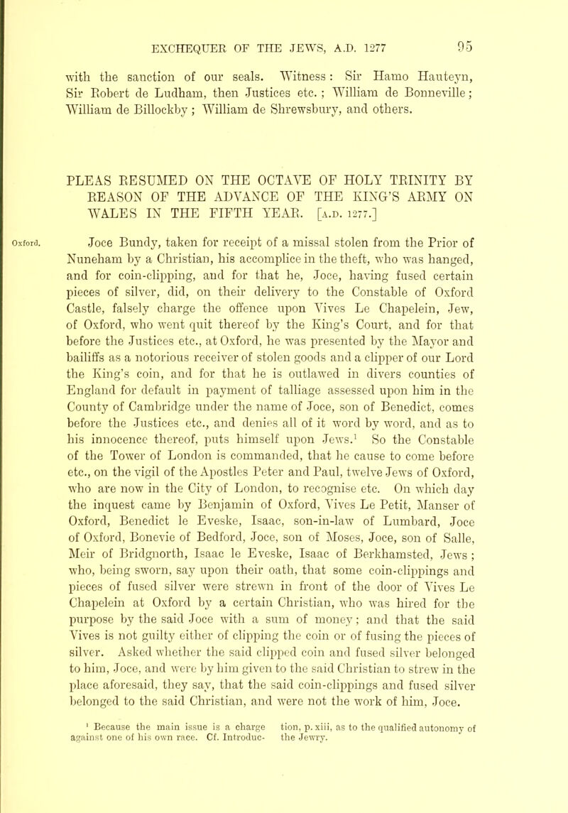 Oxford. with the sanction of our seals. Witness: Sir Hamo Hauteyn, Sir Robert de Ludham, then -Justices etc.; William de Bonneville ; William de Billockby ; William de Shrewsbury, and others. PLEAS RESUMED ON THE OCTAVE OF HOLY TRINITY BY REASON OF THE ADVANCE OF THE KING’S ARMY ON Joce Bundy, taken for receipt of a missal stolen from the Prior of Nuneham by a Christian, his accomplice in the theft, who was hanged, and for coin-clipping, and for that he, Joce, having fused certain pieces of silver, did, on their delivery to the Constable of Oxford Castle, falsely charge the offence upon Vives Le Chapelein, Jew, of Oxford, who went quit thereof by the King’s Court, and for that before the Justices etc., at Oxford, he was presented by the Mayor and bailiffs as a notorious receiver of stolen goods and a clipper of our Lord the King’s coin, and for that he is outlawed in divers counties of England for default in payment of talliage assessed upon him in the County of Cambridge under the name of Joce, son of Benedict, comes before the Justices etc., and denies all of it word by word, and as to his innocence thereof, puts himself upon -Jews.1 So the Constable of the Tower of London is commanded, that he cause to come before etc., on the vigil of the Apostles Peter and Paul, twelve Jews of Oxford, who are now in the City of London, to recognise etc. On which day the inquest came by Benjamin of Oxford, Vives Le Petit, Manser of Oxford, Benedict le Eveske, Isaac, son-in-law of Lumbard, Joce of Oxford, Bonevie of Bedford, Joce, son of Moses, Joce, son of Salle, Meir of Bridgnorth, Isaac le Eveske, Isaac of Berkhamsted, Jews ; who, being sworn, say upon their oath, that some coin-clippings and pieces of fused silver were strewn in front of the door of Vives Le Chapelein at Oxford by a certain Christian, who was hired for the purpose by the said Joce with a sum of money; and that the said Vives is not guilty either of clipping the coin or of fusing the pieces of silver. Asked whether the said clipped coin and fused silver belonged to him, Joce, and were by him given to the said Christian to strew in the place aforesaid, they say, that the said coin-clippings and fused silver belonged to the said Christian, and were not the work of him, Joce. 1 Because the main issue is a charge tion, p. xiii, as to the qualified autonomy of against one of his own race. Cf. Introduc- the Jewry.