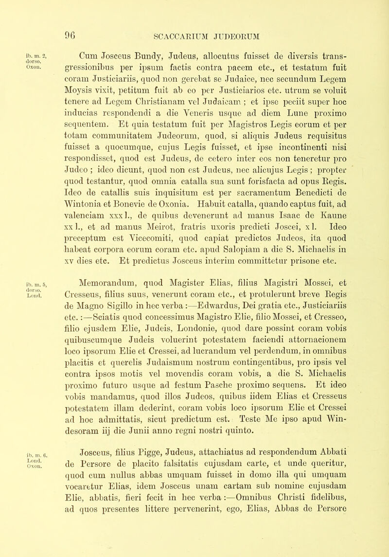 ib. m. 2, dorso. Oxou. ib. m. 5, dorso. Loud. ib. m. 6. Lond. Oxon. Cum Josceus Bundy, Judeus, allocutus fuisset de diversis trans- gressionibus per ipsum factis contra pacem etc., et testatum fuit coram Justiciariis, quod non gerebat se Judaice, nec secundum Legem Moysis vixit, petitum fuit ab eo per Justiciaries etc. utrum se voluit tenere ad Legem Christianam vel Judaicam ; et ipse peciit super hoc inducias respondendi a die Veneris usque ad diem Lune proximo sequentem. Et quia testatum fuit per Magistros Legis eorum et per totam communitatem Judeorum, quod, si aliquis Judeus requisitus fuisset a quocumque, cujus Legis fuisset, et ipse incontinenti nisi respondisset, quod est Judeus, de cetero inter eos non teneretur pro Judeo ; ideo dicunt, quod non est Judeus, nec alicujus Legis ; propter quod testantur, quod omnia catalla sua sunt forisfacta ad opus Begis. Ideo de catallis suis inquisitum est per sacramentum Benedicti de Wintonia et Bonevie de Oxonia. Habuit catalla, quando captus fuit, ad valenciam xxx 1., de quibus devenerunt ad manus Isaac de Kaune xx 1., et ad manus Meirot, fratris uxoris predicti Joscei, xl. Ideo preceptum est Vicecomiti, quod capiat predictos Judeos, ita quod habeat corpora eorum coram etc. apud Salopiam a die S. Michaelis in xv dies etc. Et predictus Josceus interim committetur prisone etc. Memorandum, quod Magister Elias, filius Magistri Mossei, et Cresseus, filius suus, venerunt coram etc., et protulerunt breve Regis de Magno Sigillo in hec verba :—Edwardus, Dei gratia etc., Justiciariis etc.:—Sciatis quod concessimus Magistro Elie, filio Mossei, et Cresseo, filio ejusdem Elie, Judeis, Londonie, quod dare possint corain vobis quibuscumque Judeis voluerint potestatem faciendi attornacionem loco ipsorum Elie et Cressei, ad lucrandum vel perdendum, in omnibus placitis et querelis Judaismum nostrum contingentibus, pro ipsis vel contra ipsos motis vel movendis coram vobis, a die S. Michaelis proximo futuro usque ad festum Pasche proximo sequens. Et ideo vobis mandamus, quod illos Judeos, quibus iidem Elias et Cresseus potestatem illam dederint, coram vobis loco ipsorum Elie et Cressei ad hoc admittatis, sicut predictum est. Teste Mc ipso apud Win- desoram iij die Junii anno regni nostri quinto. Josceus, filius Pigge, Judeus, attachiatus ad respondendum Abbati de Persore de placito falsitatis cujusdam carte, et unde queritur, quod cum nullus abbas umquam fuisset in domo illa qui umquam vocaretur Elias, idem Josceus unam cartam sub nomine cujusdam Elie, abbatis, fieri fecit in hec verba :—Omnibus Christi fidelibus, ad quos presentes littere pervenerint, ego, Elias, Abbas de Persore