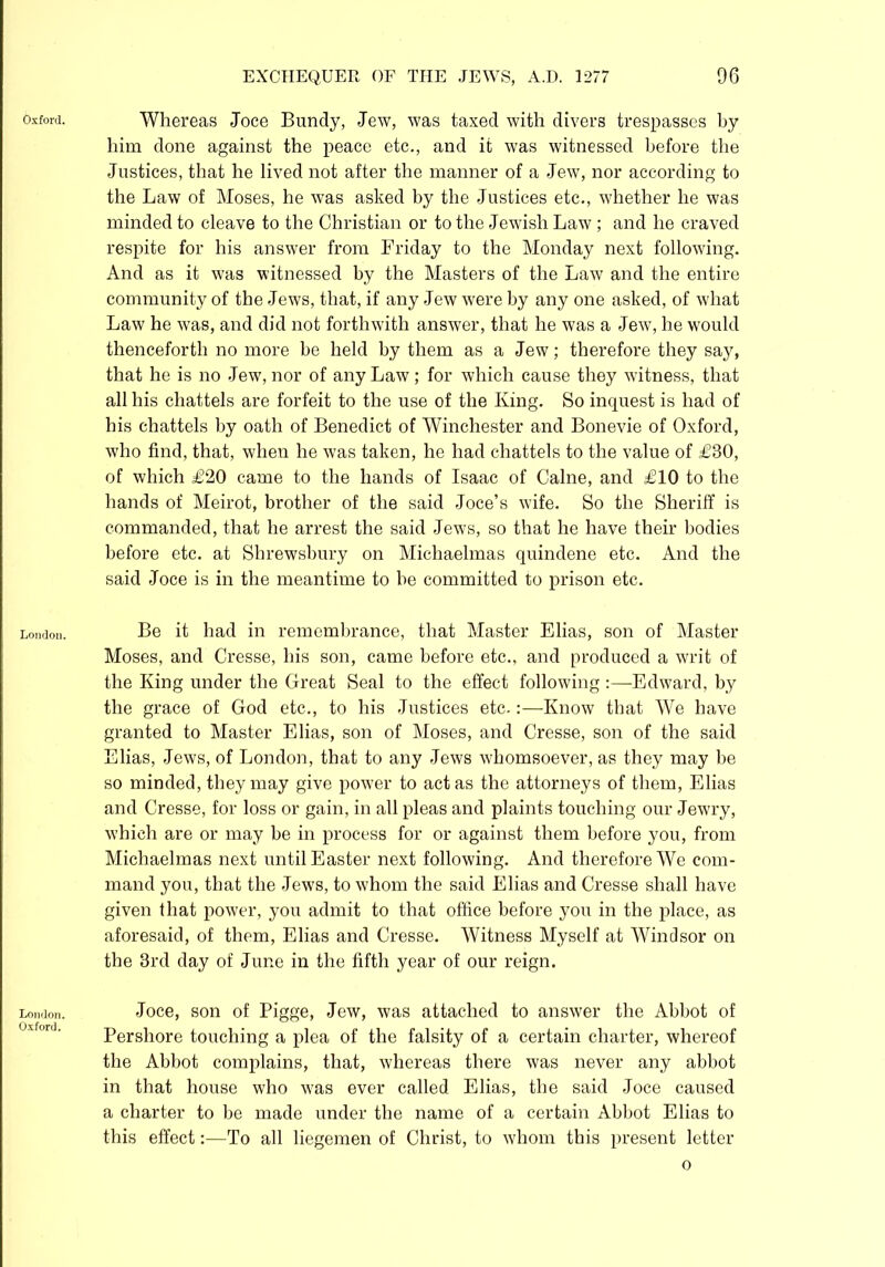 Oxford. London. London. Oxford. Whereas Joce Buncly, Jew, was taxed with divers trespasses by him done against the peace etc., and it was witnessed before the Justices, that he lived not after the manner of a Jew, nor according to the Law of Moses, he was asked by the Justices etc., whether he was minded to cleave to the Christian or to the Jewish Law ; and he craved respite for his answer from Friday to the Monday next following. And as it was witnessed by the Masters of the Law and the entire community of the Jews, that, if any Jew were by any one asked, of what Law he was, and did not forthwith answer, that he was a Jew, he would thenceforth no more be held by them as a Jew; therefore they say, that he is no Jew, nor of any Law; for which cause they witness, that all his chattels are forfeit to the use of the King. So inquest is had of his chattels by oath of Benedict of Winchester and Bonevie of Oxford, who find, that, when he was taken, he had chattels to the value of £30, of which £20 came to the hands of Isaac of Caine, and £10 to the hands of Meirot, brother of the said Joce’s wife. So the Sheriff is commanded, that he arrest the said Jews, so that he have their bodies before etc. at Shrewsbury on Michaelmas quindene etc. And the said Joce is in the meantime to he committed to prison etc. Be it had in remembrance, that Master Elias, son of Master Moses, and Cresse, his son, came before etc., and produced a writ of the King under the Great Seal to the effect following :—Edward, by the grace of God etc., to his Justices etc.:—Know that We have granted to Master Elias, son of Moses, and Cresse, son of the said Elias, Jews, of London, that to any Jews whomsoever, as they may be so minded, they may give power to actas the attorneys of them, Elias and Cresse, for loss or gain, in all pleas and plaints touching our Jewry, which are or may be in process for or against them before you, from Michaelmas next until Easter next following. And therefore We com- mand you, that the Jews, to whom the said Elias and Cresse shall have given that power, you admit to that office before you in the place, as aforesaid, of them, Elias and Cresse. Witness Myself at Windsor on the 3rd day of June in the fifth year of our reign. Joce, son of Pigge, Jew, was attached to answer the Abbot of Pershore touching a plea of the falsity of a certain charter, whereof the Abbot complains, that, whereas there was never any abbot in that house who was ever called Elias, the said Joce caused a charter to be made under the name of a certain Abbot Elias to this effect:—To all liegemen of Christ, to whom this present letter o