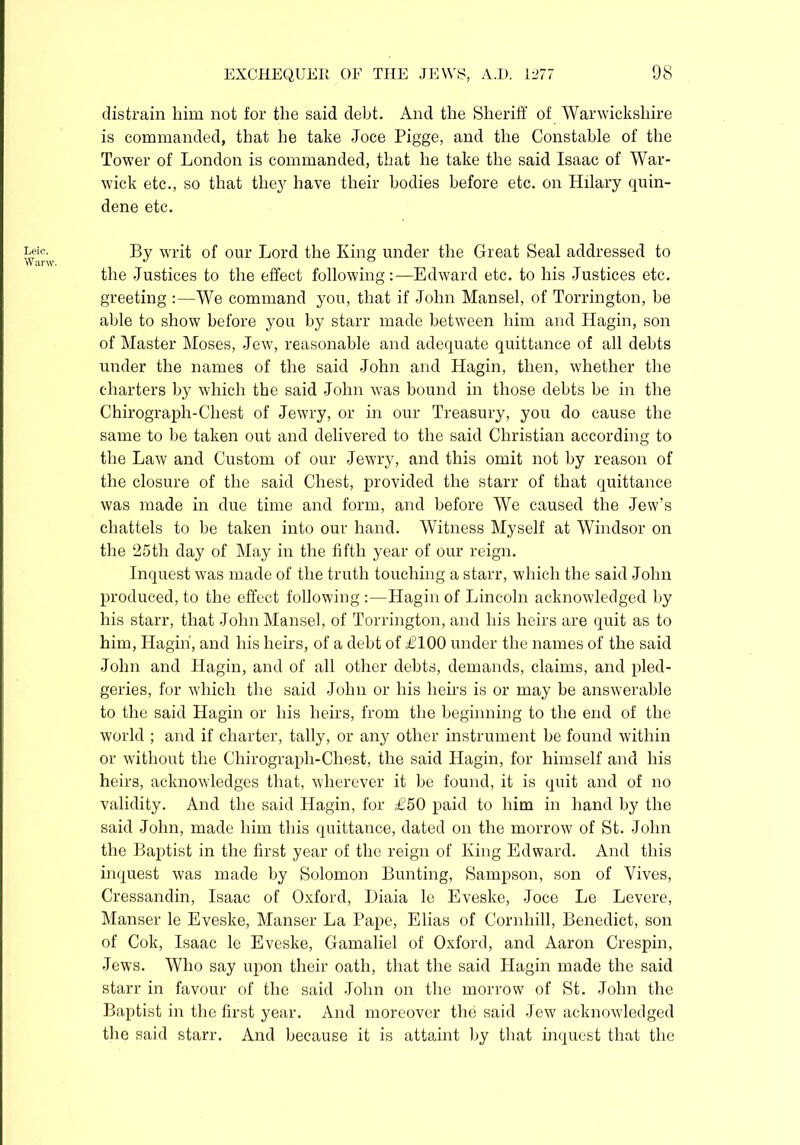 Leic. W arw. distrain him not for the said debt. And the Sheriff of Warwickshire is commanded, that he take Joce Pigge, and the Constable of the Tower of London is commanded, that he take the said Isaac of War- wick etc., so that the}7 have their bodies before etc. on Hilary quin- dene etc. By writ of our Lord the King under the Great Seal addressed to the Justices to the effect following:—Edward etc. to his Justices etc. greeting :—We command you, that if John Mansel, of Torrington, be able to show before you by starr made between him and Hagin, son of Master Moses, Jew, reasonable and adequate quittance of all debts under the names of the said John and Hagin, then, whether the charters by which the said John was bound in those debts he in the Chirograpli-Chest of Jewry, or in our Treasury, you do cause the same to be taken out and delivered to the said Christian according to the Law and Custom of our Jewry, and this omit not by reason of the closure of the said Chest, provided the starr of that quittance was made in due time and form, and before We caused the Jew’s chattels to be taken into our hand. Witness Myself at Windsor on the 25th day of May in the fifth year of our reign. Inquest was made of the truth touching a starr, which the said John produced, to the effect following :—Hagin of Lincoln acknowledged by his starr, that John Mansel, of Torrington, and his heirs are quit as to him, Hagin, and his heirs, of a debt of £100 under the names of the said John and Hagin, and of all other debts, demands, claims, and pled- geries, for which the said John or his heirs is or may be answerable to the said Hagin or his heirs, from the beginning to the end of the world ; and if charter, tally, or any other instrument he found within or without the Chirograph-Chest, the said Hagin, for himself and his heirs, acknowledges that, wherever it be found, it is quit and of no validity. And the said Hagin, for £50 paid to him in hand by the said John, made him this quittance, dated on the morrow of St. John the Baptist in the first year of the reign of King Edward. And this inquest was made by Solomon Bunting, Sampson, son of Yives, Cressandin, Isaac of Oxford, Diaia le Eveske, Joce Le Levere, Manser le Eveske, Manser La Pape, Elias of Cornhill, Benedict, son of Cok, Isaac le Eveske, Gamaliel of Oxford, and Aaron Crespin, Jews. Who say upon their oath, that the said Hagin made the said starr in favour of the said John on the morrow of St. John the Baptist in the first year. And moreover the said Jew acknowledged the said starr. And because it is attaint by that inquest that the