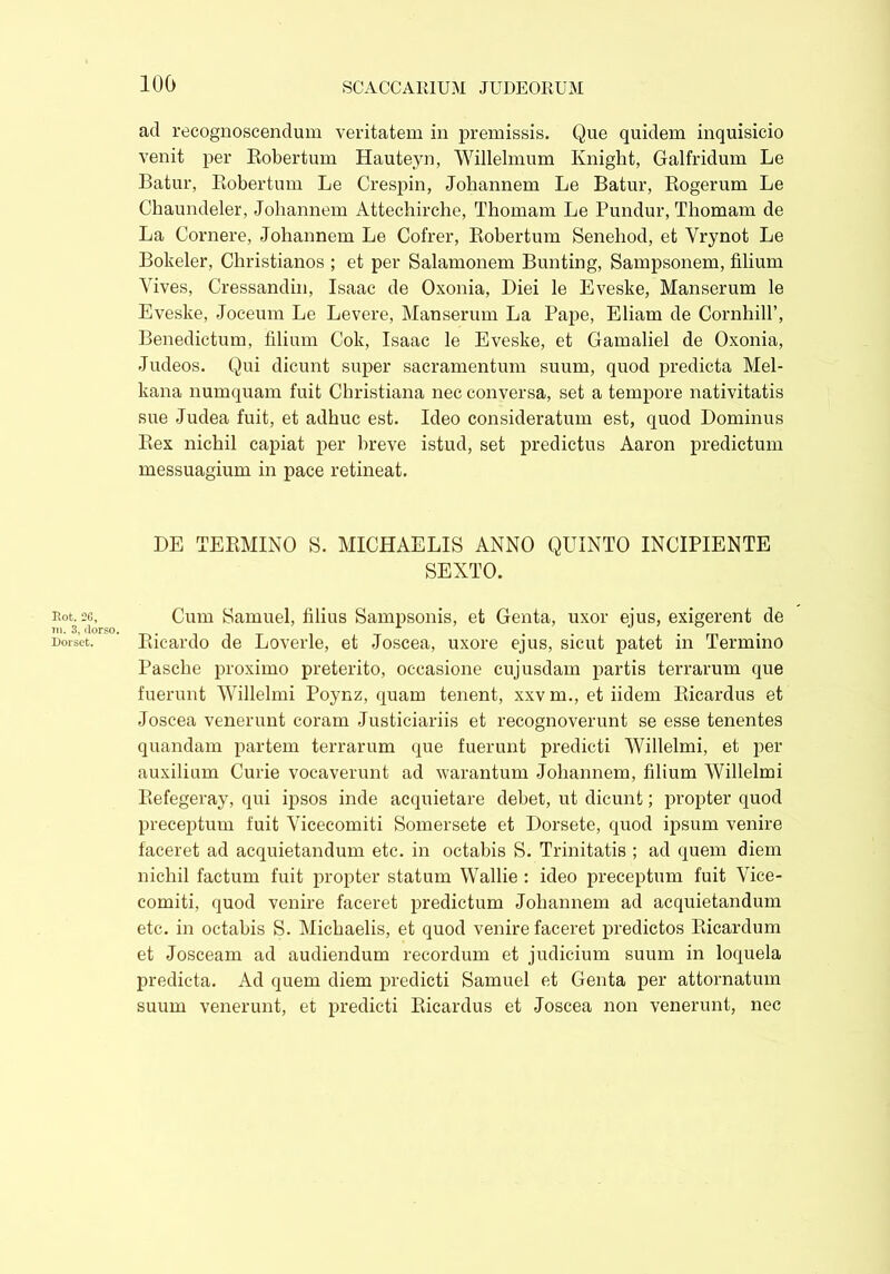 100 Rot. 2G, in. 3, dorso. Dorset. ad recognoscendum veritatem in premissis. Que quidem inquisicio venit per Robertum Hauteyn, Willelmum Knight, Galfridum Le Batur, Robertum Le Crespin, Johannem Le Batur, Rogerum Le Chaundeler, Johannem Attechirche, Thomam Le Pundur, Tliomam de La Cornere, Johannem Le Cofrer, Robertum Senehod, et Yrynot Le Bokeler, Christianos ; et per Salamonem Bunting, Sampsonem, filium Vives, Cressandin, Isaac de Oxonia, Diei le Eveske, Manserum le Eveske, Joceum Le Levere, Manserum La Pape, Eliam de Cornhill’, Benedictum, filium Cok, Isaac le Eveske, et Gamaliel de Oxonia, Judeos. Qui dicunt super sacramentum suum, quod predicta Mel- kana numquam fuit Christiana nec conversa, set a tempore nativitatis sue Judea fuit, et adhuc est. Ideo consideratum est, quod Dominus Rex nichil capiat per breve istud, set predictus Aaron predictum messuagium in pace retineat. DE TERMINO S. MICHAELIS ANNO QUINTO INCIPIENTE SEXTO. Cum Samuel, filius Sampsonis, et Genta, uxor ejus, exigerent de Ricardo de Loverle, et Joscea, uxore ejus, sicut patet in Termino Pasche proximo preterito, occasione cujusdam partis terrarum que fuerunt Willelmi Poynz, quam tenent, xxv m., et iidem Ricardus et Joscea venerunt coram Justiciariis et recognoverunt se esse tenentes quandam partem terrarum que fuerunt predicti Willelmi, et per auxilium Curie vocaverunt ad warantum Johannem, filium Willelmi Refegeray, qui ipsos inde acquietare debet, ut dicunt; propter quod preceptum fuit Vicecomiti Somersete et Dorsete, quod ipsum venire faceret ad acquietandum etc. in octabis S. Trinitatis ; ad quem diem nichil factum fuit propter statum Wallie : ideo preceptum fuit Vice- comiti, quod venire faceret prediction Johannem ad acquietandum etc. in octabis S. Michaelis, et quod venire faceret predictos Ricardum et Josceam ad audiendum recordiun et judicium suum in loquela predieta. Ad quem diem predicti Samuel et Genta per attornatum suum venerunt, et predicti Ricardus et Joscea non venerunt, nec