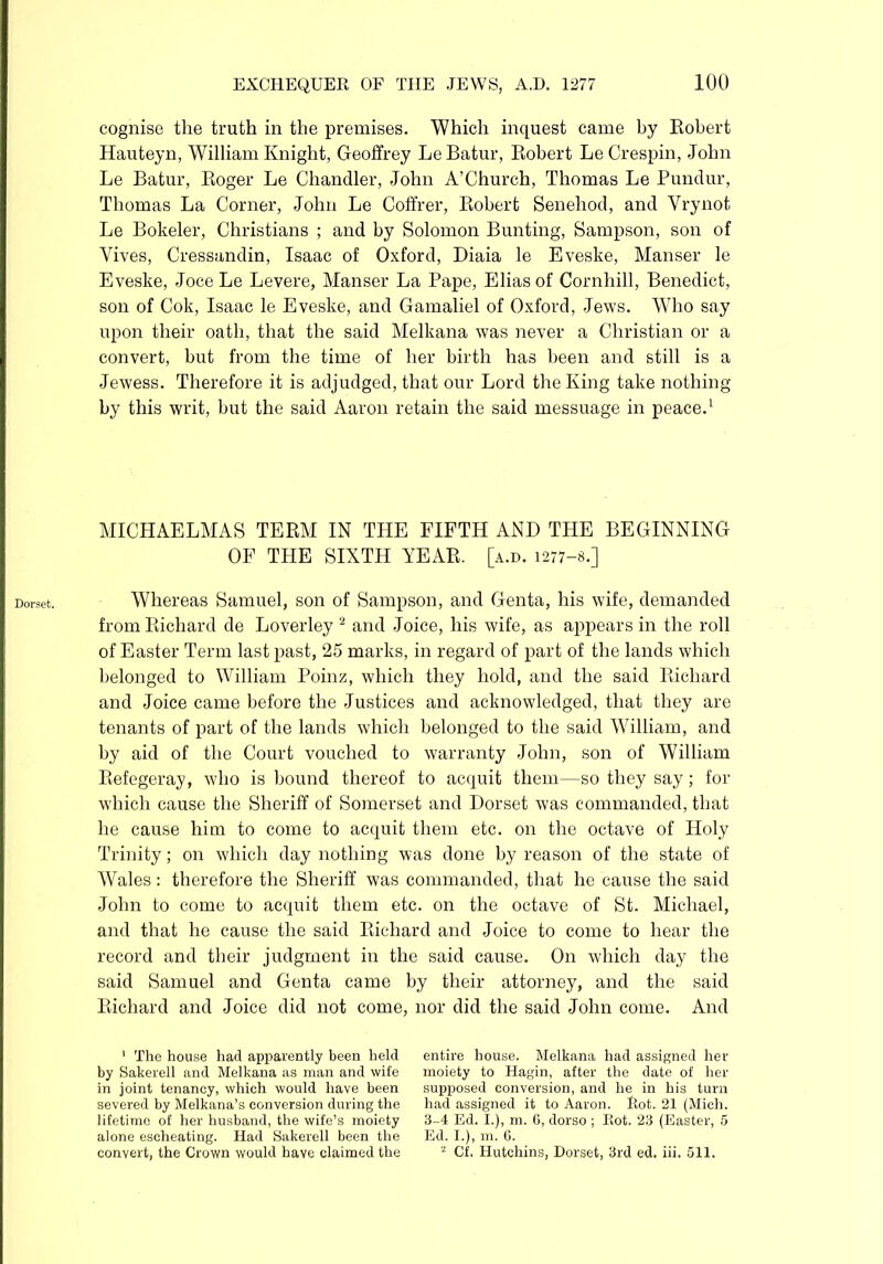 Dorset. cognise the truth in the premises. Which inquest came by Robert Hauteyn, William Knight, Geoffrey Le Batur, Robert Le Crespin, John Le Batur, Roger Le Chandler, John A’Church, Thomas Le Pundur, Thomas La Corner, John Le Coffrer, Robert Senehod, and Vrynot Le Bokeler, Christians ; and by Solomon Bunting, Sampson, son of Yives, Cressandin, Isaac of Oxford, Diaia le Eveske, Manser le Eveske, Joce Le Levere, Manser La Pape, Elias of Cornhill, Benedict, son of Cok, Isaac le Eveske, and Gamaliel of Oxford, Jews. Who say upon their oath, that the said Melkana was never a Christian or a convert, but from the time of her birth has been and still is a Jewess. Therefore it is adjudged, that our Lord the King take nothing by this writ, but the said Aaron retain the said messuage in peace.1 MICHAELMAS TERM IN THE FIFTH AND THE BEGINNING OF THE SIXTH YEAR. [a.d. 1277-8.] Whereas Samuel, son of Sampson, and Genta, his wife, demanded from Richard de Loverley 2 and Joice, his wife, as appears in the roll of Easter Term last past, 25 marks, in regard of part of the lands which belonged to William Poinz, which they hold, and the said Richard and Joice came before the Justices and acknowledged, that they are tenants of part of the lands which belonged to the said William, and by aid of the Court vouched to warranty John, son of William Refegeray, who is bound thereof to acquit them—so they say; for which cause the Sheriff of Somerset and Dorset was commanded, that he cause him to come to acquit them etc. on the octave of Holy Trinity; on which day nothing was done by reason of the state of Wales: therefore the Sheriff was commanded, that he cause the said John to come to acquit them etc. on the octave of St. Michael, and that he cause the said Richard and Joice to come to hear the record and their judgment in the said cause. On which day the said Samuel and Genta came by their attorney, and the said Richard and Joice did not come, nor did the said John come. And 1 The house had apparently been held by Sakerell and Melkana as man and wife in joint tenancy, which would have been severed by Melkana’s conversion during the lifetime of her husband, the wife’s moiety alone escheating. Had Sakerell been the convert, the Crown would have claimed the entire house. Melkana had assigned her moiety to Hagin, after the date of her supposed conversion, and he in his turn had assigned it to Aaron. Rot. 21 (Mich. 3-4 Ed. I.), m. G, dorso ; Rot. 23 (Easter, 5 Ed. I.), m. G. 2 Cf. Hutchins, Dorset, 3rd ed. iii. 511.