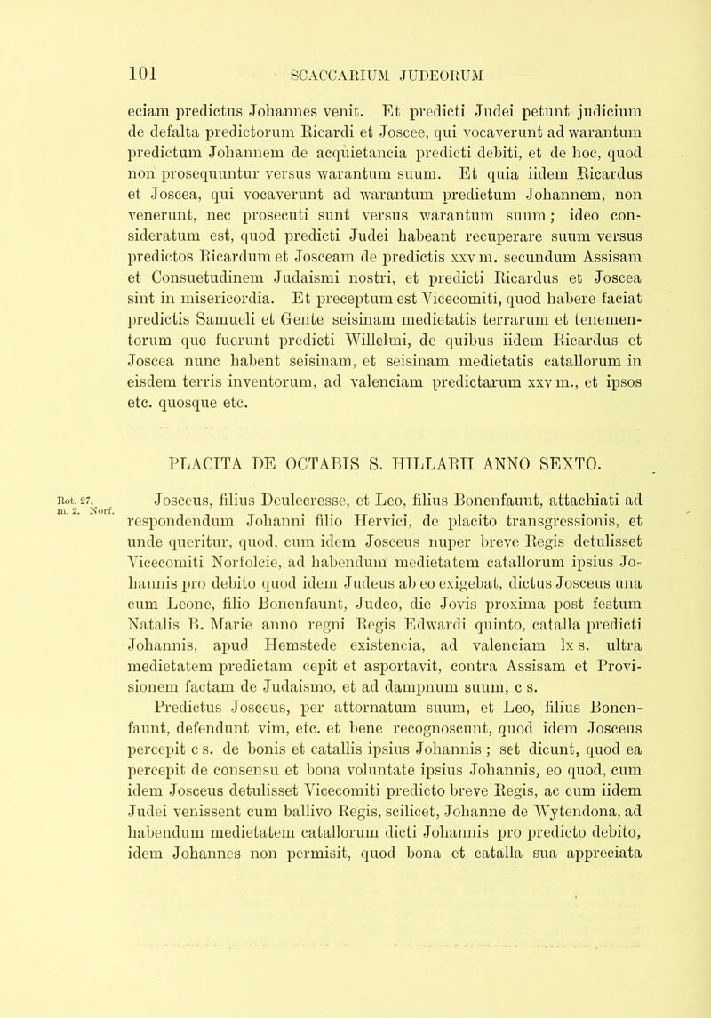 Rot.: m. 2. eciam predictus Johannes venit. Et predicti Judei petunt judicium de defalta predictorum Eicardi et Joscee, qui vocaverunt ad warantum predictum Johannem de acquietancia predicti debiti, et de hoc, quod non prosequuntur versus warantum suum. Et quia iidem Bicardus et Joscea, qui vocaverunt ad warantum predictum Johannem, non venerunt, nec prosecuti sunt versus warantum suum; ideo con- sideratum est, quod predicti Judei habeant recuperare suum versus predictos Bicardum et Josceam de predictis xxv m. secundum Assisam et Consuetudinem Judaismi nostri, et predicti Bicardus et Joscea sint in misericordia. Et preceptum est Yicecomiti, quod habere faciat predictis Samueli et Gente seisinam medietatis terrarum et tenemen- torum que fuerunt predicti Willelmi, de quibus iidem Bicardus et Joscea nunc habent seisinam, et seisinam medietatis catallorum in eisdem terris inventorum, ad valenciam predictarum xxv m., et ipsos etc. quosque etc. PLACITA DE OCTABIS S. HILLABII ANNO BEXTO. Josceus, filius Deulecresse, et Leo, filius Bonenfaunt, attachiati ad respondendum Johanni filio Hervici, de placito transgressionis, et unde queritur, quod, cum idem Josceus nuper breve Begis detulisset Yicecomiti Norfolcie, ad habendum medietatem catallorum ipsius Jo- hannis pro debito quod idem Judeus ab eo exigebat, dictus Josceus una cum Leone, filio Bonenfaunt, Judeo, die Jovis proxima post festum Natalis B. Marie anno regni Begis Edwardi quinto, catalla predicti Johannis, apud Hemstede existeneia, ad valenciam lx s. ultra medietatem predictam cepit et asportavit, contra Assisam et Provi- sionem factam de Judaismo, et ad dampnum suum, c s. Predictus Josceus, per attornatum suum, et Leo, filius Bonen- faunt, defendunt vim, etc. et bene recognoscunt, quod idem Josceus percepit c s. de bonis et catallis ipsius Johannis ; set dicunt, quod ea percepit de consensu et bona voluntate ipsius Johannis, eo quod, cum idem Josceus detulisset Vicecomiti predicto breve Begis, ac cum iidem Judei venissent cum ballivo Regis, scilicet, Johanne de Wytendona, ad habendum medietatem catallorum dicti Johannis pro predicto debito, idem Johannes non permisit, quod bona et catalla sua appreciata