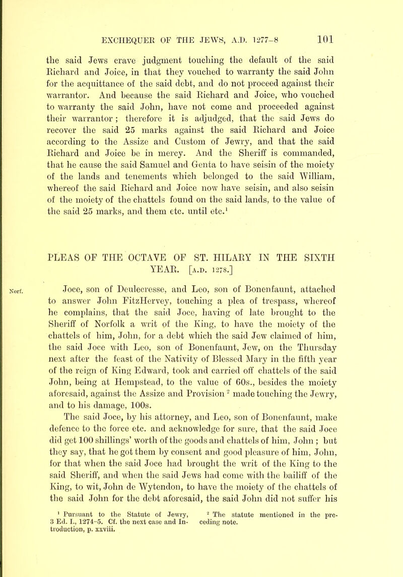 Norf. the said Jews crave judgment touching the default of the said Bichard and Joice, in that they vouched to warranty the said John for the acquittance of the said debt, and do not proceed against their warrantor. And because the said Eichard and Joice, who vouched to warranty the said John, have not come and proceeded against their warrantor ; therefore it is adjudged, that the said Jews do recover the said 25 marks against the said Eichard and Joice according to the Assize and Custom of Jewry, and that the said Eichard and Joice be in mercy. And the Sheriff is commanded, that he cause the said Samuel and Genta to have seisin of the moiety of the lands and tenements which belonged to the said William, whereof the said Eichard and Joice now have seisin, and also seisin of the moiety of the chattels found on the said lands, to the value of the said 25 marks, and them etc. until etc.1 PLEAS OF THE OCTAVE OF ST. IIILAEY IN THE SIXTH YEAE. [a.d. 1278.] Joce, son of Deulecresse, and Leo, son of Bonenfaunt, attached to answer John FitzLIervey, touching a plea of trespass, whereof he complains, that the said Joce, having of late brought to the Sheriff of Norfolk a writ of the King, to have the moiety of the chattels of him, John, for a debt which the said Jew claimed of him, the said Joce with Leo, son of Bonenfaunt, Jew, on the Thursday next after the feast of the Nativity of Blessed Mary in the fifth year of the reign of King Edward, took and carried off chattels of the said John, being at Hempstead, to the value of 60s., besides the moiety aforesaid, against the Assize and Provision 2 made touching the Jewry, and to his damage, 100s. The said Joce, by his attorney, and Leo, son of Bonenfaunt, make defence to the force etc. and acknowledge for sure, that the said Joce did get 100 shillings’ worth of the goods and chattels of him, John ; but they say, that he got them by consent and good pleasure of him, John, for that when the said Joce had brought the writ of the King to the said Sheriff, and when the said Jews had come with the bailiff of the King, to wit, John de Wytendon, to have the moiety of the chattels of the said John for the debt aforesaid, the said John did not suffer his 1 Pursuant to the Statute of Jewry, 2 The statute mentioned in the pre- 3 Ed. I., 1274-5. Cf. the next case and In- ceding note, troduction, p. xxviii.