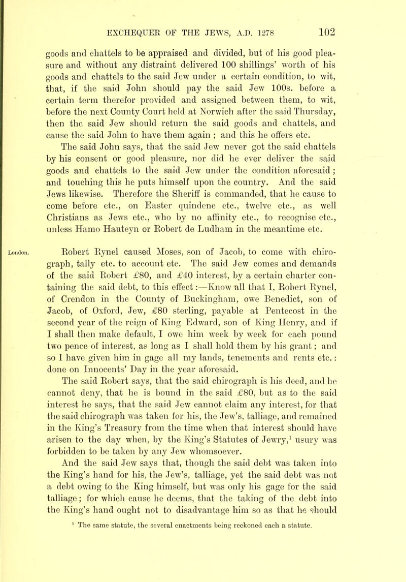London. goods and chattels to be appraised and divided, but of bis good plea- sure and without any distraint delivered 100 shillings’ worth of his goods and chattels to the said Jew under a certain condition, to wit, that, if the said John should pay the said Jew 100s. before a certain term therefor provided and assigned between them, to wit, before the next County Court held at Norwich after the said Thursday, then the said Jew should return the said goods and chattels, and cause the said John to have them again ; and this he offers etc. The said John says, that the said Jew never got the said chattels by his consent or good pleasure, nor did he ever deliver the said goods and chattels to the said Jew under the condition aforesaid ; and touching this he puts himself upon the country. And the said Jews likewise. Therefore the Sheriff is commanded, that he cause to come before etc., on Easter quindene etc., twelve etc., as well Christians as Jews etc., who by no affinity etc., to recognise etc., unless Hamo Hauteyn or Robert de Ludham in the meantime etc. Robert Rynel caused Moses, son of Jacob, to come with chiro- graph, tally etc. to account etc. The said Jew comes and demands of the said Robert £80, and £40 interest, by a certain charter con- taining the said debt, to this effect:—Know all that I, Robert Rynel, of Crendon in the County of Buckingham, owe Benedict, son of Jacob, of Oxford, Jew, £80 sterling, payable at Pentecost in the second year of the reign of King Edward, son of King Henry, and if I shall then make default, I owe him week by week for each pound two pence of interest, as long as I shall hold them by his grant; and so I have given him in gage all my lands, tenements and rents etc.: done on Innocents’ Day in the year aforesaid. The said Robert says, that the said chirograph is his deed, and he cannot deny, that he is bound in the said £80, hut as to the said interest he says, that the said Jew cannot claim any interest, for that the said chirograph was taken for his, the Jew’s, talliage, and remained in the King’s Treasury from the time when that interest should have arisen to the day when, by the King’s Statutes of Jewry,1 usury was forbidden to he taken by any Jew whomsoever. And the said Jew says that, though the said debt was taken into the King’s hand for his, the Jew’s, talliage, yet the said debt was not a debt owing to the King himself, hut was only his gage for the said talliage; for which cause he deems, that the taking of the debt into the King’s hand ought not to disadvantage him so as that he should 1 The same statute, the several enactments being reckoned each a statute.