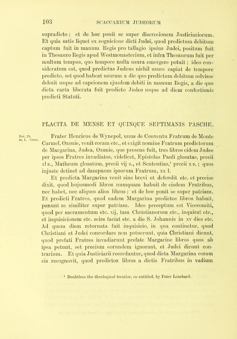 supradicto ; et de hoc ponit se super discrecionem Justiciariorum. Et quia satis liquet ex cognicione dicti Judei, quod predictum debitum captum fuit in manum Eegis pro tallagio ipsius Judei, positum fuit in Thesauro Eegis apud Westmonasterium, et infra Thesaurum fuit per multum tempus, quo tempore nulla usura emergere potuit; ideo con- sideratum est, quod predictus Judeus nichil usure capiat de tempore predicto, set quod habeat usuram a die quo predictum debitum solvisse debuit usque ad capcionem ejusdem debiti in manum Eegis, a die quo dicta carta liberata fuit predicto Judeo usque ad diem confectionis predicti Statuti. PLACITA DE MENSE ET QUINQUE SEPTIMANIS PASCHE. Rot. 29. Frater Henricus de Wynepol, unus de Conventu Fratrum de Monte Carmel, Oxome, venit coram etc., et exigit nomine Fratrum predictorum de Margarina, Judea, Oxonie, que presens fuit, tres libros eidem Judee per ipsos Fratres invadiatos, videlicet, Epistolas Pauli glosatas, precii xl s., Matheum glosatum, precii vij s., et Sententias,1 precii xs. ; quos injuste detinet ad dampnum ipsorum Fratrum, xx 1. Et predicta Margarina venit sine brevi et defendit etc. et precise dixit, quod hujusmodi libros numquam habuit de eisdem Fratribus, nec habet, nec aliquos alios libros ; et de hoc ponit se super patriam. Et predicti Fratres, quod eadem Margarina predictos libros habuit, ponunt se similiter super patriam. Ideo preceptum est Vicecomiti, quod per sacramentum etc. xij, tam Christianorum etc., inquirat etc., et inquisicionem etc. scire faciat etc. a die S. Johannis in xv dies etc. Ad quem diem retornata fuit inquisicio, in qua continetur, quod Christiani et Judei concordare non potuerunt, quia Christiani dicunt, quod prefati Fratres invadiarunt prefate Margarine libros quos ab ipsa petunt, set precium eorundem ignorant, et Judei dicunt con- trarium. Et quia Justiciarii recordantur, quod dicta Margarina coram eis recognovit, quod predictos libros a dictis Fratribus in vadium Doubtless the theological treatise, so entitled, by Peter Lombard.