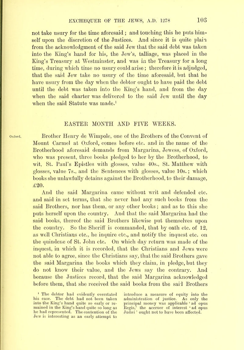Oxford. not take usury for the time aforesaid ; and touching this he puts him- self upon the discretion of the Justices. And since it is quite plain from the acknowledgment of the said Jew that the said debt was taken into the King’s hand for his, the Jew’s, talliage, was placed in the King’s Treasury at Westminster, and was in the Treasury for a long time, during which time no usury could arise ; therefore it is adjudged, that the said Jew take no usury of the time aforesaid, but that he have usury from the day when the debtor ought to have paid the debt until the debt was taken into the King’s hand, and from the day when the said charter was delivered to the said Jew until the day when the said Statute was made.1 EASTER MONTH AND FIVE WEEKS. Brother Henry de Wimpole, one of the Brothers of the Convent of Mount Carmel at Oxford, comes before etc. and in the name of the Brotherhood aforesaid demands from Margarina, Jewess, of Oxford, who was present, three books pledged to her by the Brotherhood, to wit, St. Paul’s Epistles with glosses, value 40s., St. Matthew with glosses, value 7s., and the Sentences with glosses, value 10s.; which books she unlawfully detains against the Brotherhood, to their damage, £20. And the said Margarina came without writ and defended etc. and said in set terms, that she never had any such books from the said Brothers, nor has them, or any other books; and as to this she puts herself upon the country. And that the said Margarina had the said books, thereof the said Brothers likewise put themselves upon the country. So the Sheriff is commanded, that by oath etc. of 12, as well Christians etc., he inquire etc., and notify the inquest etc. on the quindene of St. John etc. On which day return was made of the inquest, in which it is recorded, that the Christians and Jews were not able to agree, since the Christians say, that the said Brothers gave the said Margarina the books which they claim, in pledge, but they do not know their value, and the Jews say the contrary. And because the Justices record, that the said Margarina acknowledged before them, that she received the said books from the said Brothers ' The debtor had evidently overstated introduce a measure of equity into the his ease. The debt had not been taken administration of justice. As only the into the King’s hand quite so early or re- principal money was applicable ‘ ad opus mained in the King’s hand quite so long as Regis,’ the accruer of interest ‘ ad opus he had represented. The contention of the Judsei ’ ought not to have been affected. Jew is interesting as an early attempt to