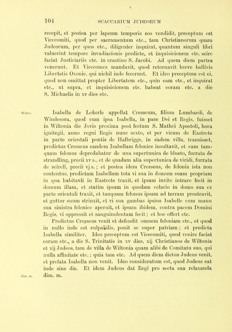 Wiltes. recepit, et postea per lapsum temporis eos vendidit, preceptum est Yicecomiti, quod per sacramentum etc., tam Christianorum quam Judeorum, per quos etc., diligenter inquirat, quantum singuli libri valuerint tempore invadiacionis predicte, et inquisicionem etc. scire faciat Justiciariis etc. in crastino S. Jacobi. Ad quem diem partes venerunt. Et Vicecomes mandavit, quod retornavit breve ballivis Libertatis Oxonie, qui nichil inde fecerunt. Et ideo preceptum est ei, quod non omittat propter Libertatem etc., quin eam etc., et inquirat etc., ut supra, et inquisicionem etc. habeat coram etc. a die S. Michaelis in xv dies etc. Isabella de Lokerle appellat Cresseum, filium Lumbardi, de Windesora, quod cum ipsa Isabella, in pace Dei et Eegis, fuisset in Wiltonia die Jovis proxima post festum S. Mathei Apostoli, hora ignitegii, anno regni Eegis nunc sexto, et per vicum de Eastrete in parte orientali pontis de Halbrigge, in eadem villa, transisset, predictus Cresseus eandem Isabellam felonice insultavit, et eam tam- quam felonus depredabatur de una supertunica de blueto, furrata de strandling, precii xvs., et de quadam alia supertunica de viridi, furrata de scirell, precii vj s.; et postea idem Cresseus, de felonia ista non contentus, predictam Isabellam tota vi sua in domum suam propriam in qua habitavit in Eastrete traxit, et ipsam invite intrare fecit in domum illam, et statim ipsam in quodam celario in domo sua ex parte orientali traxit, et tanquam felonus ipsam ad terram prostravit, et guttur suum strinxit, et vi sua gambas ipsius Isabelle cum manu sua sinistra felonice aperuit, et ipsam ibidem, contra pacem Domini Eegis, vi oppressit et sanguinolentam fecit; et hoc offert etc. Predictus Cresseus venit et defendit omnem feloniam etc., et quod in nullo inde est culpabilis, ponit se super patriam ; et predicta Isabella similiter. Ideo preceptum est Yicecomiti, quod venire faciat coram etc., a die S. Trinitatis in xv dies, xij Christianos de Wiltonia et xij Judeos, tam de villa de Wiltonia quam alibi de Comitatu suo, qui nulla affinitate etc.; quia tam etc. Ad quem diem dictus Judeus venit, et prefata Isabella non venit. Ideo consideratum est, quod Judeus eat inde sine die. Et idem Judeus dat Eegi pro secta sua relaxanda dim. m. dim. m.