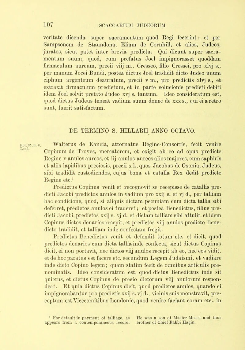 veritate dicenda super sacramentum quod Regi fecerint; et per Sampsonem de Staundona, Eliam de Cornhjll, et alios, Judeos, juratos, sicut patet inter brevia predicta. Qui dicunt super sacra- mentum suum, quod, cum prefatus Joel impignorasset quoddam firmaculum aureum, precii viij m., Cresseo, filio Cressei, pro xlvj s., per manum Jocei Bundi, postea dictus Joel tradidit dicto Judeo unum ciphum argenteum deauratum, precii v m., pro predictis xlvj s., et extraxit firmaculum predictum, et in parte solucionis predicti debiti idem Joel solvit prefato Judeo xvj s. tantum. Ideo consideratum est, quod dictus Judeus teneat vadium suum donec de xxxs., qui ei a retro sunt, fuerit satisfactum. DE TERMINO S. HILLARII ANNO OCTAVO. Rot. 35,tn.G. Walterus de Kancia, attornatus Regine-Consortis, fecit venire Copinum de Troyes, mercatorem, et exigit ab eo ad opus predicte Regine v anulos aureos, et iij anulos aureos alios majores, cum saphiris et aliis lapidibus preciosis, precii x 1., quos Jacobus de Oxonia, Judeus, sibi tradidit custodiendos, cujus bona et catalla Rex dedit predicte Regine etc.1 Predictus Copinus venit et recognovit se recepisse de catallis pre- dicti Jacobi predictos anulos in vadium pro xxij s. et vj d., per talliam hac condicione, quod, si aliquis dictam pecuniam cum dicta tallia sibi deferret, predictos anulos ei traderet; et postea Benedictus, filius pre- dicti Jacobi, predictos xxij s. vj d. et dictam talliam sibi attulit, et idem Copinus dictos denarios recepit, et predictos viij anulos predicto Bene- dicto tradidit, et talliam inde confectam fregit. Predictus Benedictus venit et defendit totum etc. et dicit, quod predictos denarios cum dicta tallia inde confecta, sicut dictus Copinus dicit, ei non portavit, nec dictos viij anulos recepit ab eo, nec eos vidit, et de hoc paratus est facere etc. secundum Legem Judaismi, et vadiare inde dicto Copino legem; quam statim fecit de omnibus articulis pre- nominatis. Ideo consideratum est, quod dictus Benedictus inde sit quietus, et dictus Copinus de precio dictorum viij anulorum respon- deat. Et quia dictus Copinus dicit, quod predictos anulos, quando ei impignorabantur pro predictis xxij s. vj d., vicinis suis monstravit, pre- ceptum est Vicecomitibus Londonie, quod venire faciant coram etc., in 1 For default in payment of talliage, as He was a son of Master Moses, and thus appears from a contemporaneous record. brother of Chief Rabbi Hagin.