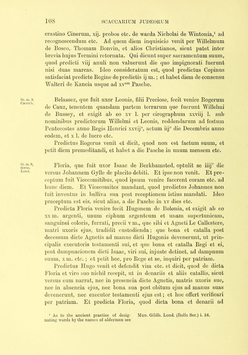 ib. m. 9. Canteb. ib. m.9, dorso. Lond. crastino Cinerum, xij. probos etc. de warda Nicholai de Wintonia,1 ad recognoscendum etc. Ad quem diem inquisicio venit per Willelmum de Bosco, Tbomam Bonvin, et alios Christianos, sicut patet inter brevia hujus Termini retornata. Qui dicunt super sacramentum suum, quod predicti viij anuli non valuerunt die quo impignorati fuerunt nisi duas marcas. Ideo consideratum est, quod predictus Copinus satisfaciat predicte Regine de predictis ij m.; et habet diem de consensu Walteri de Kancia usque ad xvam Pasche. Belassez, que fuit uxor Leonis, filii Preciose, fecit venire Rogerum de Cauz, tenentem quandam partem terrarum que fuerunt Willelmi de Bussey, et exigit ab eo xv 1. per cirographum xxviij 1. sub nominibus predictorum Willelmi et Leonis, reddendarum ad festum Pentecostes anno Regis Henrici xxvij0, actum iij° die Decembris anno eodem, et x 1. de lucro etc. Predictus Rogerus venit et dicit, quod non est factum suum, et petit diem premeditandi, et habet a die Pasche in unum mensem etc. Floria, que fuit uxor Isaac de Berkhamsted, optulit se iiij0 die versus Johannem Gylle de placito debiti. Et ipse non venit. Et pre- ceptum fuit Yicecomitibus, quod ipsum venire facerent coram etc. ad hunc diem. Et Yicecomites mandant, quod predictus Johannes non fuit inventus in balliva sua post receptionem istius mandati. Ideo preceptum est eis, sicut alias, a die Pasche in xv dies etc. Predicta Floria venire fecit Hugonem de Bolonia, et exigit ab eo xx m. argenti, unum ciplium argenteum et unam supertunicam, sanguinei coloris, furrati, precii v m., que sibi et Agneti Le Callestere, matri uxoris ejus, tradidit custodienda; que bona et catalla post decessum dicte Agnetis ad manus dicti Hugonis devenerunt, ut prin- cipalis executoris testamenti sui, et que bona et catalla Regi et ei, post dampnacionem dicti Isaac, viri sui, injuste detinet, ad dampnum suum, xm. etc. ; et petit hoc, pro Rege et se, inquiri per patriam. Predictus Hugo venit et defendit vim etc. et dicit, quod de dicta Floria et viro suo nichil recepit, ut in denariis et aliis catallis, sicut versus eum narrat, nec in presencia dicte Agnetis, matris uxoris sue, nec in absencia ejus, nec bona sua post obitum ejus ad manus suas devenerunt, nec executor testamenti ejus est; et hoc offert verificari per patriam. Et predicta Floria, quod dicta bona et denarii ad 1 As to the ancient practice of desig- Mun. Gildli. Lond. (Rolls Ser.) i. 34. nating wards by the names of aldermen see