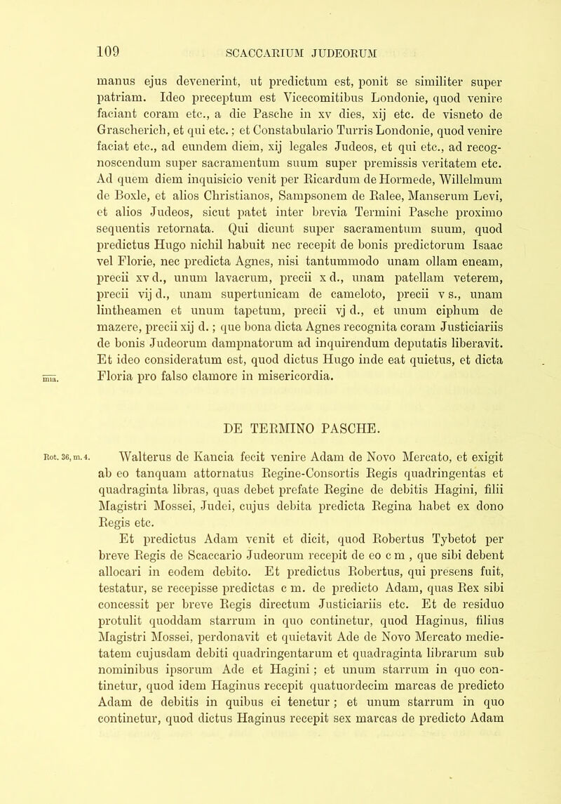 manus ejus devenerint, ut predictum est, ponit se similiter super patriam. Ideo preceptum est Vicecomitibus Londonie, quod venire faciant coram etc., a die Pasclie in xv dies, xij etc. de visneto de Grascherich, et qui etc.; et Constabulario Turris Londonie, quod venire faciat etc., ad eundem diem, xij legales Judeos, et qui etc., ad recog- noscendum super sacramentum suum super premissis veritatem etc. Ad quem diem inquisicio venit per Ricardum de Hormede, Willelmum de Boxle, et alios Christianos, Sampsonem de Ralee, Manserum Levi, et alios Judeos, sicut patet inter brevia Termini Pasche proximo sequentis retornata. Qui dicunt super sacramentum suum, quod predictus Hugo nichil habuit nec recepit de bonis predictorum Isaac vel Florie, nec predicta Agnes, nisi tantummodo unam ollam eneam, precii xvd., unum lavacrum, precii xd., unam patellam veterem, precii vij d., unam supertunicam de cameloto, precii v s., unam lintheamen et unum tapetum, precii vj d., et unum ciphum de mazere, precii xij d.; que bona dicta Agnes recognita coram Justiciariis de bonis Judeorum dampnatorum ad inquirendum deputatis liberavit. Et ideo consideratum est, quod dictus Hugo inde eat quietus, et dicta Floria pro falso clamore in misericordia. DE TERMINO PASCHE. not. 36, m.4. Walterus de Kancia fecit venire Adam de Novo Mercato, et exigit ab eo tanquam attornatus Regine-Consortis Regis quadringentas et quadraginta libras, quas debet prefate Regine de debitis Hagini, filii Magistri Mossei, Judei, cujus debita predicta Regina habet ex dono Regis etc. Et predictus Adam venit et dicit, quod Robertus Tybetot per breve Regis de Scaceario Judeorum recepit de eo c m , que sibi debent allocari in eodem debito. Et predictus Robertus, qui presens fuit, testatur, se recepisse predictas c m. de predicto Adam, quas Rex sibi concessit per breve Regis directum Justiciariis etc. Et de residuo protulit quoddam starrum in quo continetur, quod Haginus, filius Magistri Mossei, perdonavit et quietavit Ade de Novo Mercato medie- tatem cujusdam debiti quadringentarum et quadraginta librarum sub nominibus ipsorum Ade et Hagini; et unum starrum in quo con- tinetur, quod idem Haginus recepit quatuordecim marcas de predicto Adam de debitis in quibus ei tenetur ; et unum starrum in quo continetur, quod dictus Haginus recepit sex marcas de predicto Adam