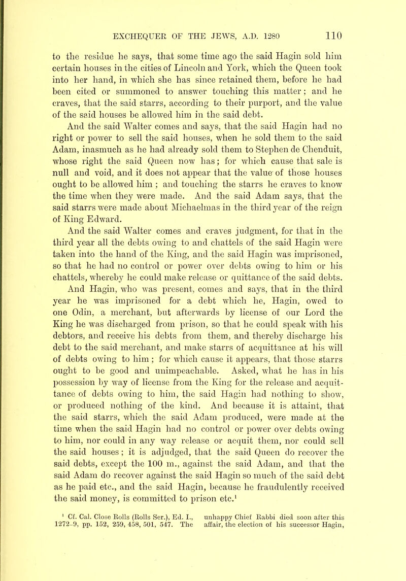 to the residue he says, that some time ago the said Hagin sold him certain houses in the cities of Lincoln and York, which the Queen took into her hand, in which she has since retained them, before he had been cited or summoned to answer touching this matter; and he craves, that the said starrs, according to their purport, and the value of the said houses be allowed him in the said debt. And the said Walter comes and says, that the said Hagin had no right or power to sell the said houses, when he sold them to the said Adam, inasmuch as he had already sold them to Stephen de Chenduit, whose right the said Queen now has; for which cause that sale is null and void, and it does not appear that the value of those houses ought to be allowed him ; and touching the starrs he craves to know the time when they were made. And the said Adam says, that the said starrs were made about Michaelmas in the third year of the reign of King Edward. And the said Walter comes and craves judgment, for that in the third year all the debts owing to and chattels of the said Hagin were taken into the hand of the King, and the said Hagin was imprisoned, so that he had no control or power over debts owiug to him or his chattels, whereby he could make release or quittance of the said debts. And Hagin, who was present, comes and says, that in the third year he was imprisoned for a debt which he, Hagin, owed to one Odin, a merchant, but afterwards by license of our Lord the King he was discharged from prison, so that he could speak with his debtors, and receive his debts from them, and thereby discharge his debt to the said merchant, and make starrs of acquittance at his will of debts owing to him; for which cause it appears, that those starrs ought to be good and unimpeachable. Asked, what he has in his possession by way of license from the King for the release and acquit- tance of debts owing to him, the said Hagin had nothing to show, or produced nothing of the kind. And because it is attaint, that the said starrs, which the said Adam produced, were made at the time when the said Hagin had no control or power over debts owing to him, nor could in any way release or acquit them, nor could sell the said houses; it is adjudged, that the said Queen do recover the said debts, except the 100 m., against the said Adam, and that the said Adam do recover against the said Hagin so much of the said debt as he paid etc., and the said Hagin, because he fraudulently received the said money, is committed to prison etc.1 ' Cf. Cal. Close Rolls (Rolls Ser.), Ed. I., unhappy Chief Rabbi died soon after this 1272-9, pp. 152, 259, 458, 501, 547. The affair, the election of his successor Hagin,
