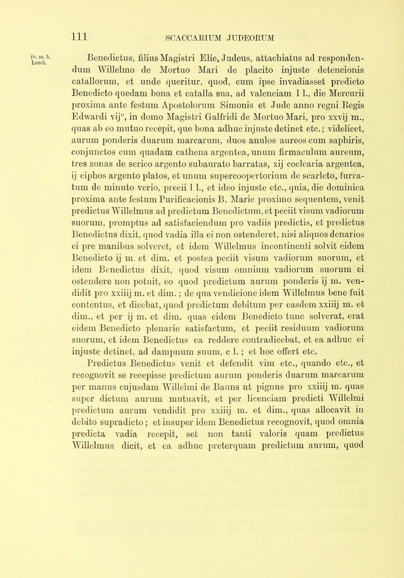 ib. m. 5. Loud. Benedictus, filius Magistri Elie, Judeus, attachiatus ad responden- dum Willelmo de Mortuo Mari de placito injuste detencionis catallorum, et unde queritur, quod, cum ipse invadiasset predicto Benedicto quedam bona et catalla sua, ad valenciam 11., die Mercurii proxima ante festum Apostolorum Simonis et Jude anno regni Begis Edwardi vij°, in domo Magistri Galfridi de Mortuo Mari, pro xxvij m., quas ab eo mutuo recepit, que bona adhuc injuste detinet etc.; videlicet, aurum ponderis duarum marcarum, duos anulos aureos cum saphiris, conjunctos cum quadam cathena argentea, unum firmaculum aureum, tres zonas de serico argento subaurato barratas, xij coclearia argentea, ij ciphos argento piatos, et unum supercoopertorium de scarleto, furra- tum de minuto verio, precii 1 L, et ideo injuste etc., quia, die dominica proxima ante festum Purificacionis B. Marie proximo sequentem, venit predictus Willelmus ad predictum Benedictum, et peciit visum vadiorum suorum, promptus ad satisfaciendum pro vadiis predictis, et predictus Benedictus dixit, quod vadia illa ei non ostenderet, nisi aliquos denarios ei pre manibus solveret, et idem Willelmus incontinenti solvit eidem Benedicto ij m. et dim. et postea peciit visum vadiorum suorum, et idem Benedictus dixit, quod visum omnium vadiorum suorum ei ostendere non potuit, eo quod predictum aurum ponderis ij m. ven- didit pro xxiiij m. et dim.; de qua vendicione idem Willelmus bene fuit contentus, et dicebat, quod predictum debitum per easdem xxiiij m. et dim., et per ij m. et dim. quas eidem Benedicto tunc solverat, erat eidem Benedicto plenarie satisfactum, et peciit residuum vadiorum suorum, et idem Benedictus ea reddere contradicebat, et ea adhuc ei injuste detinet, ad dampnum suum, c 1.; et hoc offert etc. Predictus Benedictus venit et defendit vim etc., quando etc., et recognovit se recepisse predictum aurum ponderis duarum marcarum per manus cujusdam Willeimi de Bauns ut pignus pro xxiiij m. quas super dictum aurum mutuavit, et per licenciam predicti Willeimi predictum aurum vendidit pro xxiiij m. et dim., quas allocavit in debito supradicto; et insuper idem Benedictus recognovit, quod omnia predicta vadia recepit, set non tanti valoris quam predictus Willelmus dicit, et ea adhuc preterquam predictum aurum, quod