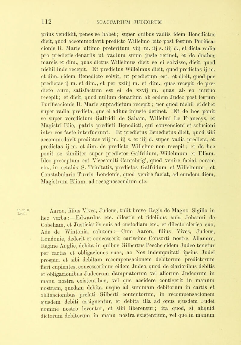 prius vendidit, penes se habet; super quibus vadiis idem Benedictus dicit, quod accommodavit predicto Willelmo cito post festum Purifica- cionis B. Marie ultimo preteritum viij m. iij s. iiij d., et dicta vadia pro predictis denariis ut vadium suum juste retinet, et de duabus marcis et dim., quas dictus Willelmus dicit se ei solvisse, dicit, quod nichil inde recepit. Et predictus Willelmus dicit, quod predictas ij m. et dim. t idem Benedicto solvit, ut predictum est, et dicit, quod per predictas ij m. et dim., et per xxiiij m. et dim., quas recepit de pre- dicto auro, satisfactum est ei de xxvij m. quas ab eo mutuo recepit; et dicit, quod nullum denarium ab eodem Judeo post festum Purificacionis B. Marie supradictum recepit; per quod nichil ei debet super vadia predicta, que ei adhuc injuste detinet. Et de hoc ponit se super veredictum Galfridi de Saliam, Willelmi Le Franceys, et Magistri Elie, patris predicti Benedicti, qui convencioni et solucioni inter eos facte interfuerunt. Et predictus Benedictus dicit, quod sibi accommodavit predictas viij m. iij s. et iiij d. super vadia predicta, et predictas ij m. et dim. de predicto Willelmo non recepit ; et de hoc ponit se similiter super predictos Galfridum, Willelmum et Eliam. Ideo preceptum est Yicecomiti Cantebrig’, quod venire faciat coram etc., in octabis S. Trinitatis, predictos Galfridum et Willelmum ; et Constabulario Turris Londonie, quod venire faciat, ad eundem diem, Magistrum Eliam, ad recognoscendum etc. Aaron, filius Vives, Judeus, tulit breve Begis de Magno Sigillo in hec verba :—Edwardus etc. dilectis et fidelibus suis, Johanni de Cobeham, et Justiciariis suis ad custodiam etc., et dilecto clerico suo, Ade de Wintonia, salutem:—Cum Aaron, filius Vives, Judeus, Londonie, dederit et concesserit carissime Consorti nostre, Alianore, Regine Anglie, debita in quibus Gilbertus Pecche eidem Judeo tenetur per cartas et obligaciones suas, ac Nos indempnitati ipsius Judei prospici et sibi debitam recompensacionem debitorum predictorum fieri cupientes, concesserimus eidem Judeo, quod de clarioribus debitis et obligacionibus Judeorum dampnatorum vel aliorum Judeorum in manu nostra existentibus, vel que accidere contigerit in manum nostram, quedam debita, usque ad summam debitorum in cartis et obligacionibus prefati Gilberti contentorum, in recompensacionem ejusdem debiti assignentur, et debita illa ad opus ejusdem Judei nomine nostro leventur, et sibi liberentur; ita quod, si aliquid dictorum debitorum in manu nostra existentium, vel que in manum