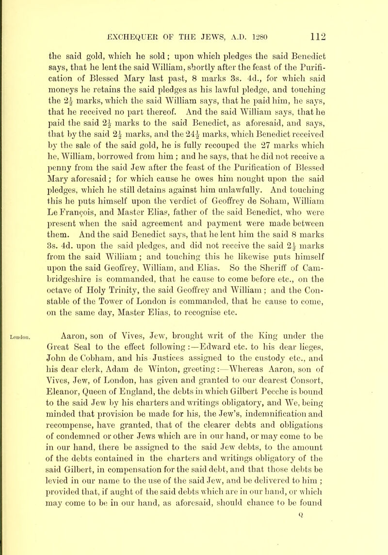London. the said gold, which he sold; upon which pledges the said Benedict says, that he lent the said William, shortly after the feast of the Purifi- cation of Blessed Mary last past, 8 marks 3s. 4d., for which said moneys he retains the said pledges as his lawful pledge, and touching the 24 marks, which the said William says, that he paid him, he says, that he received no part thereof. And the said William says, that he paid the said 24 marks to the said Benedict, as aforesaid, and says, that by the said 24 marks, and the 244 marks, which Benedict received 1>3T the sale of the said gold, he is fully recouped the 27 marks which he, William, borrowed from him ; and he says, that he did not receive a penny from the said Jew after the feast of the Purification of Blessed Mary aforesaid; for which cause he owes him nought upon the said pledges, which he still detains against him unlawfully. And touching this he puts himself upon the verdict of Geoffrey de Soham, William Le Francis, and Master Elias, father of the said Benedict, who were present when the said agreement and payment were made between them. And the said Benedict says, that he lent him the said 8 marks 3s. 4d. upon the said pledges, and did not receive the said 2^ marks from the said William ; and touching this he likewise puts himself upon the said Geoffrey, William, and Elias. So the Sheriff of Cam- bridgeshire is commanded, that he cause to come before etc., on the octave of Holy Trinity, the said Geoffrey and William; and the Con- stable of the Tower of London is commanded, that he cause to come, on the same day, Master Elias, to recognise etc. Aaron, son of Vives, Jew, brought writ of the King under the Great Seal to the effect following Edward etc. to his dear lieges, John de Cobham, and his Justices assigned to the custody etc., and his dear clerk, Adam de Winton, greeting:—Whereas Aaron, son of Vives, Jew, of London, has given and granted to our dearest Consort, Eleanor, Queen of England, the debts in which Gilbert Pecche is bound to the said Jew by his charters and writings obligatory, and We, being minded that provision be made for his, the Jew’s, indemnification and recompense, have granted, that of the clearer debts and obligations of condemned or other Jews which are in our hand, or may come to be in our hand, there be assigned to the said Jew debts, to the amount of the debts contained in the charters and writings obligatory of the said Gilbert, in compensation for the said debt, and that those debts be levied in our name to the use of the said Jew, and be delivered to him ; provided that, if aught of the said debts which are in our hand, or which may come to be in our hand, as aforesaid, should chance to be found