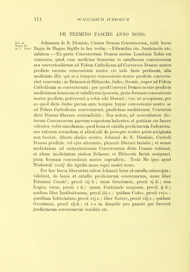 DE TERMINO PASCHE ANNO NONO. Rit.de .Johannes cie S. Dionisio, Custos Domus Conversorum, tulit breve Banco 40, . . # m.7. Lond. Regis de Magno feigillo m hec verba:—Edwarclus etc. Justiciariis etc. salutem :—Ex parte Conversorum Domus nostre Lonclonie Nobis est ostensum, quod, cum medietas bonorum et catallorum conversorum seu convertendorum ad Fidem Catholicam ad Conversos Domus nostre predicte racione concessionis nostre eis inde facte pertineat, alia medietate illis qui se a tempore concessionis nostre predicte converte- rint reservata ; ac Belassez et Hittecote, Judee, Oxonie, nuper ad Fidem Catholicam se converterunt; per quod Conversi Domus nostre predicte medietatem bonorum et catallorum ipsarum, juxta formam concessionis nostre predicte, petiverunt a vobis sibi liberari; vos, ut accepimus, pro eo quod dicte .Tudee parum ante tempus hujus concessionis nostre se ad Fidem Catholicam converterunt, predictam medietatem Conversis dicte Domus liberare contradicitis : Nos autem, ad necessitatem dic- torum Conversorum parvum respectum habentes, et gratiam eis facere volentes, vobis mandamus, quod bona et catalla predictarum Judearum, seu valorem eorundem, si alicui alii de precepto nostro prius assignata non fuerint, dilecto clerico nostro, Johanni de S. Dionisio, Custodi Domus predicte, vel ejus attornato, plenarie liberari faciatis ; et unam medietatem ad sustentacionem Conversorum dicte Domus retineat, et aliam medietatem eisdem Belassez et Hittecote faciat assignari, juxta formam concessionis nostre supradicte. Teste Me ipso apud Wodestok’ xxvij° die Aprilis anno regni nostri nono. Per hoc breve liberantur eidem Johanni bona et catalla subscripta; videlicet, de bonis et catallis predictarum conversarum, unus liber Prisciani Constr’, precii xij d.; unus Grecismus, precii vj d.; una Logica vetus, precii x d.; unum Doctrinale magnum, precii ij d.; quidam liber Institutionum, precii iiij s.; quidam Codex, precii xvj s.; quoddam Inforciatum, precii xvj s. ; liber Nature, precii viij s.; quidam Grecismus, precii xij d.; et x s. in denariis pro pannis qui fuerunt predictarum conversarum venditis etc.