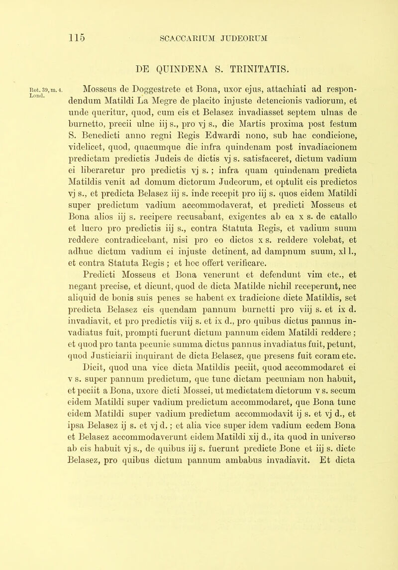Rot. 39, m. 4. Lond. DE QUINDENA S. TRINITATIS. Mosseus de Doggestrete et Bona, uxor ejus, attachiati ad respon- dendum Matildi La Megre de placito injuste detencionis vadiorum, et unde queritur, quod, cum eis et Belasez invadiasset septem ulnas de burnetto, precii nine iij s., pro vj s., die Martis proxima post festum S. Benedicti anno regni Regis Edwardi nono, sub hac condicione, videlicet, quod, quacumque die infra quindenam post invadiacionem predictam predictis Judeis de dictis vj s. satisfaceret, dictum vadium ei liberaretur pro predictis vj s.; infra quam quindenam predicta Matildis venit ad domum dictorum Judeorum, et optulit eis predictos vj s., et predicta Belasez iij s. inde recepit pro iij s. quos eidem Matildi super predictum vadium accommodaverat, et predicti Mosseus et Bona alios iij s. recipere recusabant, exigentes ab ea x s. de catallo et lucro pro predictis iij s., contra Statuta Regis, et vadium suum reddere contradicebant, nisi pro eo dictos x s. reddere volebat, et adhuc dictum vadium ei injuste detinent, ad dampnum suum, xl 1., et contra Statuta Regis ; et hoc offert verificare. Predicti Mosseus et Bona venerunt et defendunt vim etc., et negant precise, et dicunt, quod de dicta Matilde nichil receperunt, nec aliquid de bonis suis penes se habent ex tradicione dicte Matildis, set predicta Belasez eis quendam pannum burnetti pro viij s. et ix d. invadiavit, et pro predictis viij s. et ix d., pro quibus dictus pannus in- vadiatus fuit, prompti fuerunt dictum pannum eidem Matildi reddere ; et quod pro tanta pecunie summa dictus pannus invadiatus fuit, petunt, quod Justiciarii inquirant de dicta Belasez, que presens fuit coram etc. Dicit, quod una vice dicta Matildis peciit, quod accommodaret ei v s. super pannum prediction, que tunc dictam pecuniam non habuit, et peciit a Bona, uxore dicti Mossei, ut medietatem dictorum v s. secum eidem Matildi super vadium predictum accommodaret, que Bona tunc eidem Matildi super vadium predictum accommodavit ij s. et vj d., et ipsa Belasez ij s. et vj d.; et alia vice super idem vadium eedem Bona et Belasez accommodaverunt eidem Matildi xij d., ita quod in universo ab eis habuit vj s., de quibus iij s. fuerunt predicte Bone et iij s. dicte Belasez, pro quibus dictum pannum ambabus invadiavit. Et dicta