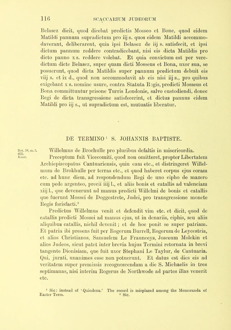 ima. Kane. 116 SC ACC ARIUM JUDEORUM Belasez dicit, quod dicebat predictis Mosseo et Bone, quod eidem Matildi pannum supradictum pro iij s. quos eidem Matildi accommo- daverant, deliberarent, quia ipsi Belasez de iij s. satisfecit, et ipsi dictum pannum reddere contradicebant, nisi eis dicta Matildis pro dicto panno x s. reddere volebat. Et quia convictum est per vere- dictum dicte Belasez, super quam dicti Mosseus et Bona, uxor sua, se posuerunt, quod dicta Matildis super pannum predictum debuit eis viij s. et ix d., quod non accommodavit ab eis nisi iij s., pro quibus exigebant x s. nomine usure, contra Statuta Regis, predict! Mosseus et Bona committuntur prisone Turris Londonie, salvo custodiendi, donec Regi de dicta transgressione satisfecerint, et dictus pannus eidem Matildi pro iij s., ut supradictum est, mutuatis liberatur. DE TERMINO1 S. JOHANNIS BAPTISTE. Preceptum fuit Yicecomiti, quod non omitteret, propter Libertatem Arcbiepiscopatus Cantuariensis, quin eam etc., et distringeret Willel- mum de Brokbulle per terras etc., et quod haberet corpus ejus coram etc. ad hunc diem, ad respondendum Regi de uno cipho de mazero cum pede argenteo, precii iiij 1., et aliis bonis et catallis ad valenciam xiij h, que devenerunt ad manus predicti Willelmi de bonis et catallis que fuerunt Mossei de Doggestrete, Judei, pro transgressione monete Regis forisfacti.2 Predictus Willelmus venit et defendit vim etc. et dicit, quod de catallis predicti Mossei ad manus ejus, ut in denariis, ciphis, seu aliis aliquibus catallis, nichil devenit; et de hoc ponit se super patriam. Et patria ibi presens fuit per Rogerum Burrell, Rogerum de Leycestria, et alios Christianos, Samuelem Le Fraunceys, Josceum Molekin et alios Judeos, sicut patet inter brevia hujus Termini retornata in brevi tangente Dionisiam, que fuit uxor Stephani Le Taylur, de Cantuaria. Qui, jurati, unanimes esse non potuerunt. Et datus est dies eis ad veritatem super premissis recognoscendam a die S. Michaelis in tres septimanas, nisi interim Rogerus de Northwode ad partes illas venerit etc. 1 Sic: instead of ‘ Quindena.’ The record is misplaced among the Memoranda of Easter Term. 2 Sic.