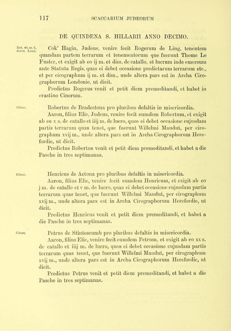 dorso. Loncl Gloue. Clone. Glouc. 117 SCACCARIUM JUDEORUM DE QUINDENA S. HILLARII ANNO DECIMO. Cob’ Hagin, Judeus, venire fecit Rogerum de Ling, tenentem quandam partem terrarum et tenementorum que fuerunt Thome Le Fuster, et exigit ab eo ij m. et dim. de catallo, et lucrum inde emersum ante Statuta Regis, quas ei debet occasione predictarum terrarum etc., et per cirograpbum ij m. et dim., unde altera pars est in Archa Ciro- graphorum Londonie, ut dicit. Predictus Rogerus venit et petit diem premeditandi, et lmbet in crastino Cinerum. Robertus de Bradestona pro pluribus defaltis in misericordia. Aaron, filius Elie, Judeus, venire fecit eumdem Robertum, et exigit ab eo x s. de catallo et iiij m. de lucro, quos ei debet occasione cujusdam partis terrarum quas tenet, que fuerunt Willelmi Maudut, per ciro- grapbum xvij m., unde altera pars est in Archa Cirographorum Plere- fordie, ut dicit. Predictus Robertus venit et petit diem premeditandi, et habet a die Pasche in tres septimanas. Henricus de Actona pro pluribus defaltis in misericordia. Aaron, filius Elie, venire fecit eumdem Henricum, et exigit ab eo j m. de catallo et v m. de lucro, quas ei debet occasione cujusdam partis terrarum quas tenet, que fuerunt Willelmi Maudut, per cirograpbum xvij m., unde altera pars est in Archa Cirographorum Herefordie, ut dicit. Predictus Henricus venit et petit diem premeditandi, et habet a die Pasclie in tres septimanas. Petrus de Stintescumb pro pluribus defaltis in misericordia. Aaron, filius Elie, venire fecit eumdem Petrum, et exigit ab eo xxs. de catallo et iiij m. de lucro, quos ei debet occasione cujusdam partis terrarum quas tenet, que fuerunt Willelmi Maudut, per cirographum xvij m., unde altera pars est in Archa Cirographorum Herefordie, ut dicit. Predictus Petrus venit et petit diem premeditandi, et habet a die Pasche in tres septimanas.